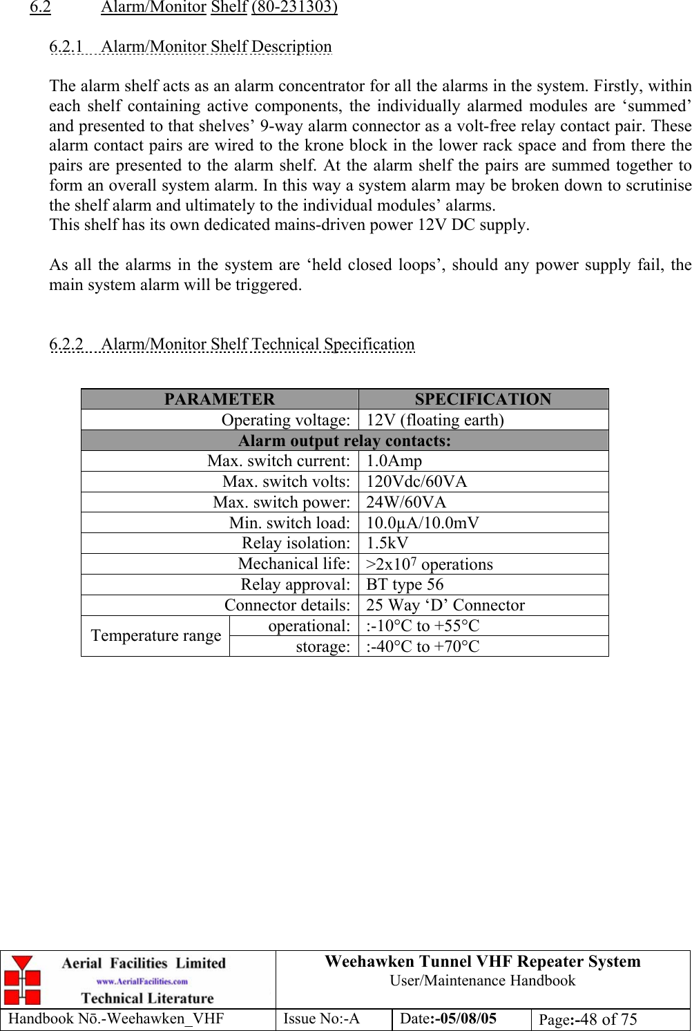  Weehawken Tunnel VHF Repeater System User/Maintenance Handbook Handbook N.-Weehawken_VHF Issue No:-A Date:-05/08/05  Page:-48 of 75   6.2 Alarm/Monitor Shelf (80-231303)  6.2.1  Alarm/Monitor Shelf Description  The alarm shelf acts as an alarm concentrator for all the alarms in the system. Firstly, within each shelf containing active components, the individually alarmed modules are ‘summed’ and presented to that shelves’ 9-way alarm connector as a volt-free relay contact pair. These alarm contact pairs are wired to the krone block in the lower rack space and from there the pairs are presented to the alarm shelf. At the alarm shelf the pairs are summed together to form an overall system alarm. In this way a system alarm may be broken down to scrutinise the shelf alarm and ultimately to the individual modules’ alarms. This shelf has its own dedicated mains-driven power 12V DC supply.  As all the alarms in the system are ‘held closed loops’, should any power supply fail, the main system alarm will be triggered.   6.2.2  Alarm/Monitor Shelf Technical Specification   PARAMETER  SPECIFICATION Operating voltage: 12V (floating earth) Alarm output relay contacts: Max. switch current: 1.0Amp Max. switch volts: 120Vdc/60VA Max. switch power: 24W/60VA Min. switch load: 10.0µA/10.0mV Relay isolation: 1.5kV Mechanical life: &gt;2x107 operations Relay approval: BT type 56 Connector details: 25 Way ‘D’ Connector operational: :-10°C to +55°C Temperature range  storage: :-40°C to +70°C   