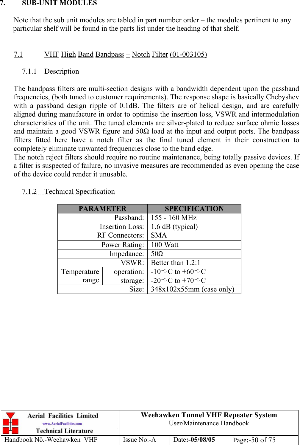  Weehawken Tunnel VHF Repeater System User/Maintenance Handbook Handbook N.-Weehawken_VHF Issue No:-A Date:-05/08/05  Page:-50 of 75   7. SUB-UNIT MODULES  Note that the sub unit modules are tabled in part number order – the modules pertinent to any particular shelf will be found in the parts list under the heading of that shelf.   7.1 VHF High Band Bandpass + Notch Filter (01-003105)  7.1.1 Description  The bandpass filters are multi-section designs with a bandwidth dependent upon the passband frequencies, (both tuned to customer requirements). The response shape is basically Chebyshev with a passband design ripple of 0.1dB. The filters are of helical design, and are carefully aligned during manufacture in order to optimise the insertion loss, VSWR and intermodulation characteristics of the unit. The tuned elements are silver-plated to reduce surface ohmic losses and maintain a good VSWR figure and 50 load at the input and output ports. The bandpass filters fitted here have a notch filter as the final tuned element in their construction to completely eliminate unwanted frequencies close to the band edge. The notch reject filters should require no routine maintenance, being totally passive devices. If a filter is suspected of failure, no invasive measures are recommended as even opening the case of the device could render it unusable.  7.1.2 Technical Specification  PARAMETER  SPECIFICATION Passband: 155 - 160 MHz Insertion Loss: 1.6 dB (typical) RF Connectors: SMA Power Rating: 100 Watt Impedance: 50Ω VSWR: Better than 1.2:1 operation: -10%C to +60%C Temperature range  storage: -20%C to +70%C Size: 348x102x55mm (case only)  