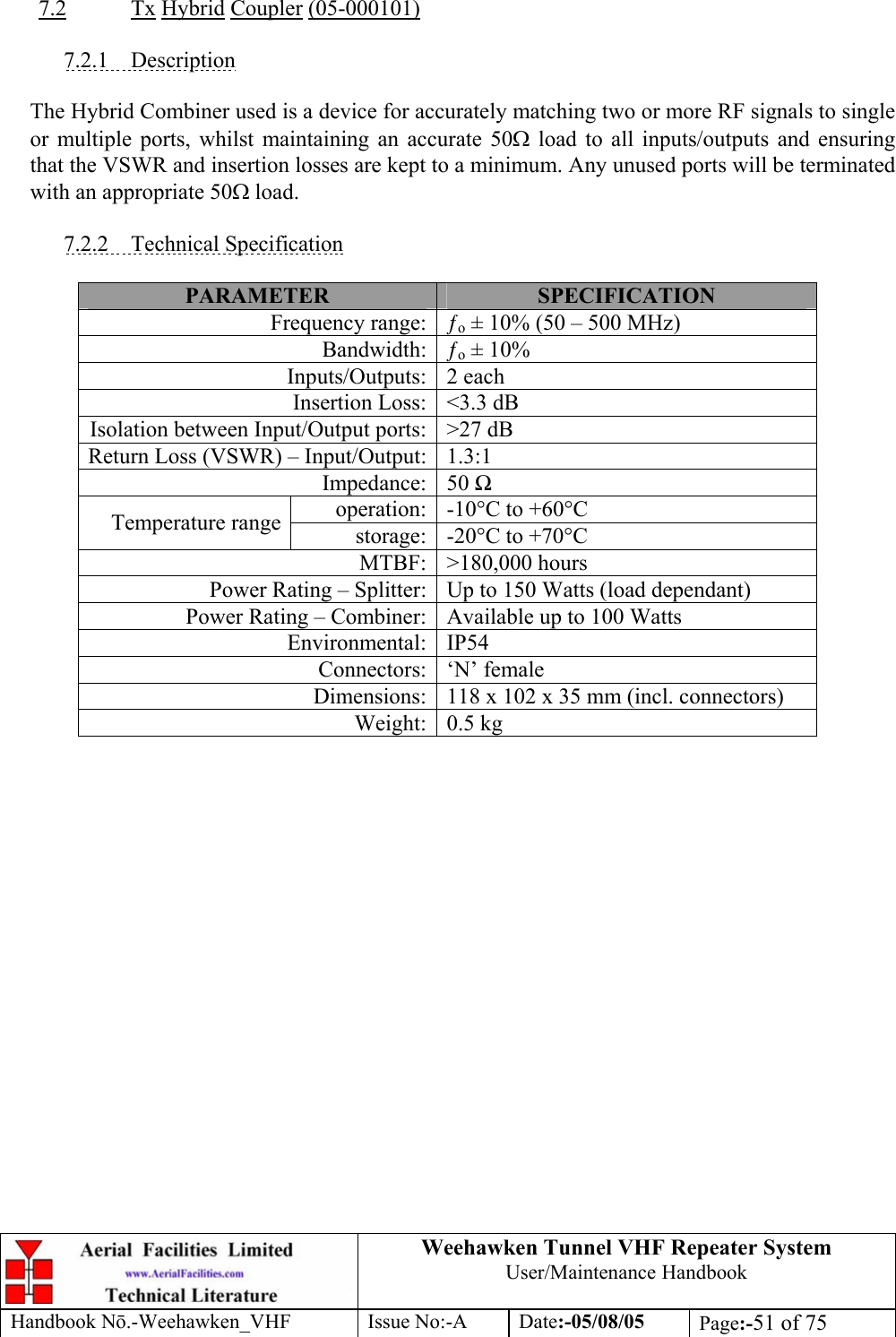  Weehawken Tunnel VHF Repeater System User/Maintenance Handbook Handbook N.-Weehawken_VHF Issue No:-A Date:-05/08/05  Page:-51 of 75   7.2 Tx Hybrid Coupler (05-000101)  7.2.1 Description  The Hybrid Combiner used is a device for accurately matching two or more RF signals to single or multiple ports, whilst maintaining an accurate 50Ω load to all inputs/outputs and ensuring that the VSWR and insertion losses are kept to a minimum. Any unused ports will be terminated with an appropriate 50Ω load.  7.2.2 Technical Specification  PARAMETER  SPECIFICATION Frequency range: ƒo ± 10% (50 – 500 MHz) Bandwidth: ƒo ± 10% Inputs/Outputs: 2 each Insertion Loss: &lt;3.3 dB Isolation between Input/Output ports: &gt;27 dB Return Loss (VSWR) – Input/Output: 1.3:1 Impedance: 50  operation: -10°C to +60°C Temperature range  storage: -20°C to +70°C MTBF: &gt;180,000 hours Power Rating – Splitter: Up to 150 Watts (load dependant) Power Rating – Combiner: Available up to 100 Watts Environmental: IP54 Connectors: ‘N’ female Dimensions: 118 x 102 x 35 mm (incl. connectors) Weight: 0.5 kg  