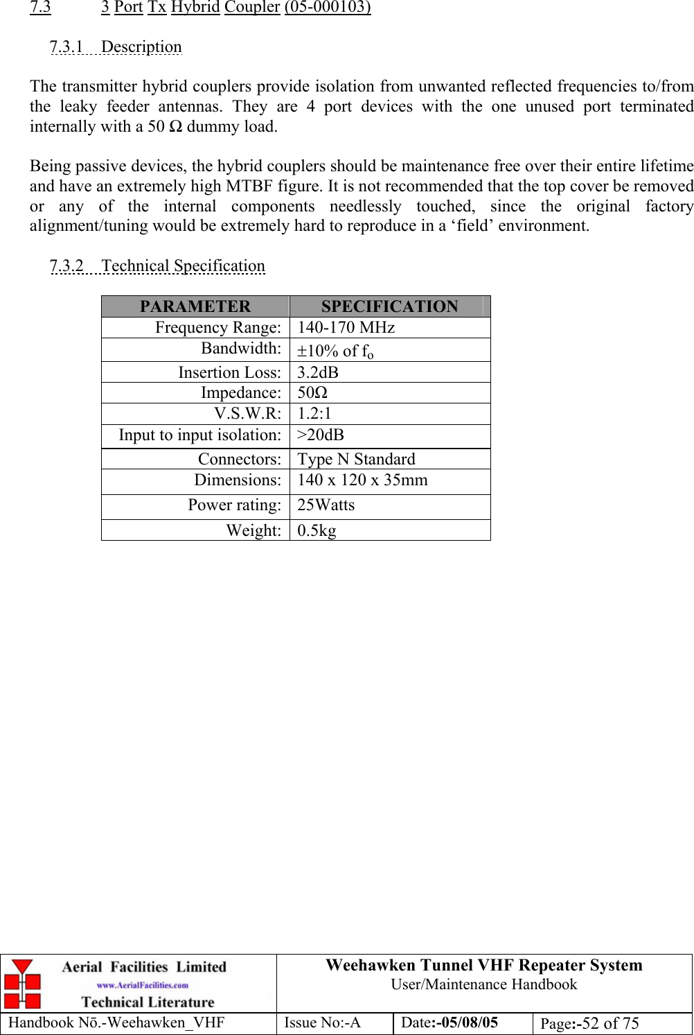  Weehawken Tunnel VHF Repeater System User/Maintenance Handbook Handbook N.-Weehawken_VHF Issue No:-A Date:-05/08/05  Page:-52 of 75   7.3 3 Port Tx Hybrid Coupler (05-000103)  7.3.1 Description  The transmitter hybrid couplers provide isolation from unwanted reflected frequencies to/from the leaky feeder antennas. They are 4 port devices with the one unused port terminated internally with a 50  dummy load.  Being passive devices, the hybrid couplers should be maintenance free over their entire lifetime and have an extremely high MTBF figure. It is not recommended that the top cover be removed or any of the internal components needlessly touched, since the original factory alignment/tuning would be extremely hard to reproduce in a ‘field’ environment.  7.3.2 Technical Specification  PARAMETER  SPECIFICATION Frequency Range: 140-170 MHz Bandwidth: ±10% of fo Insertion Loss: 3.2dB Impedance: 50 V.S.W.R: 1.2:1 Input to input isolation: &gt;20dB Connectors: Type N Standard  Dimensions: 140 x 120 x 35mm Power rating: 25Watts Weight: 0.5kg  