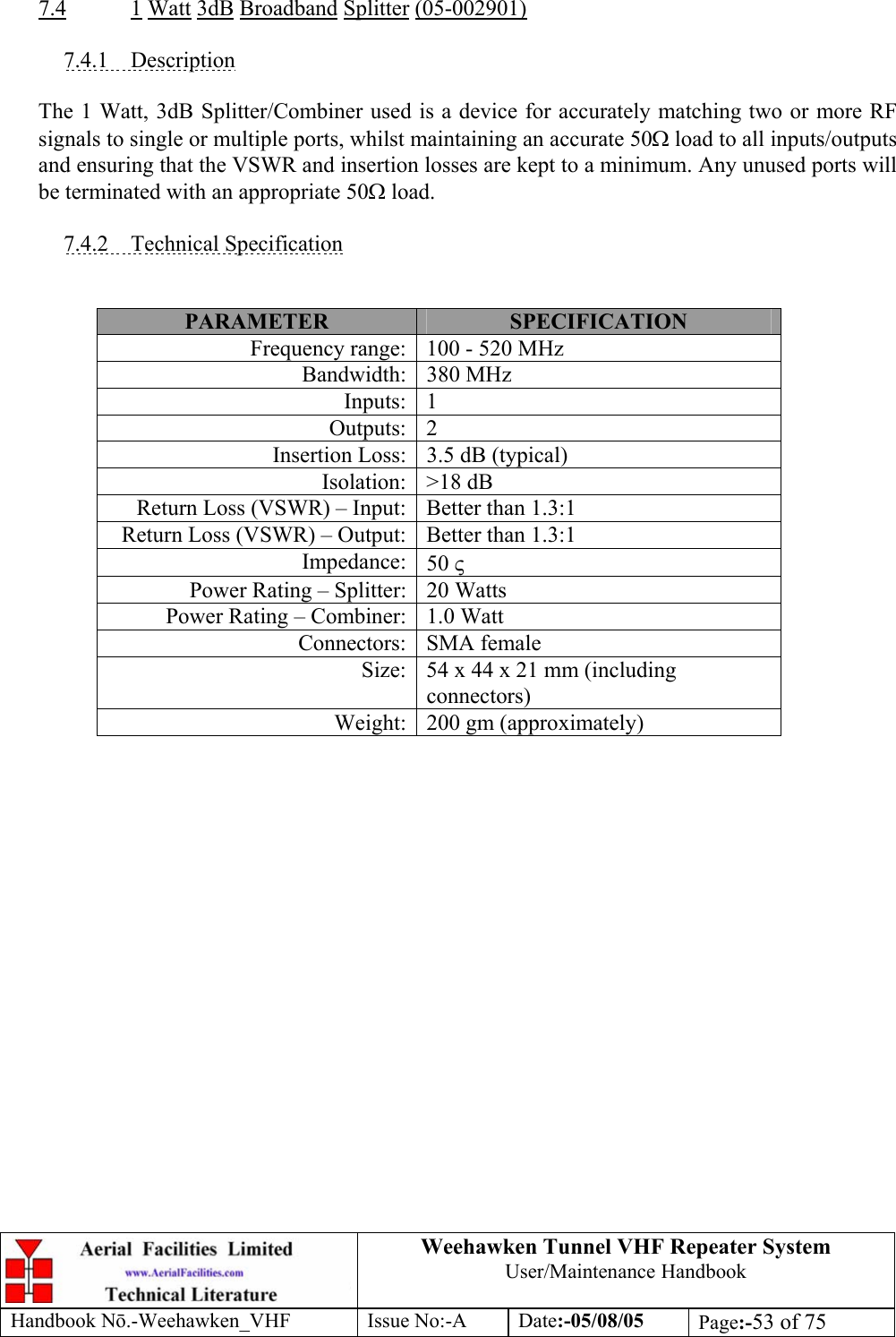  Weehawken Tunnel VHF Repeater System User/Maintenance Handbook Handbook N.-Weehawken_VHF Issue No:-A Date:-05/08/05  Page:-53 of 75   7.4 1 Watt 3dB Broadband Splitter (05-002901)  7.4.1 Description  The 1 Watt, 3dB Splitter/Combiner used is a device for accurately matching two or more RF signals to single or multiple ports, whilst maintaining an accurate 50Ω load to all inputs/outputs and ensuring that the VSWR and insertion losses are kept to a minimum. Any unused ports will be terminated with an appropriate 50Ω load.  7.4.2 Technical Specification   PARAMETER  SPECIFICATION Frequency range: 100 - 520 MHz Bandwidth: 380 MHz Inputs: 1 Outputs: 2 Insertion Loss: 3.5 dB (typical) Isolation: &gt;18 dB Return Loss (VSWR) – Input: Better than 1.3:1 Return Loss (VSWR) – Output: Better than 1.3:1 Impedance: 50 ς Power Rating – Splitter: 20 Watts Power Rating – Combiner: 1.0 Watt Connectors: SMA female Size: 54 x 44 x 21 mm (including connectors) Weight: 200 gm (approximately)  