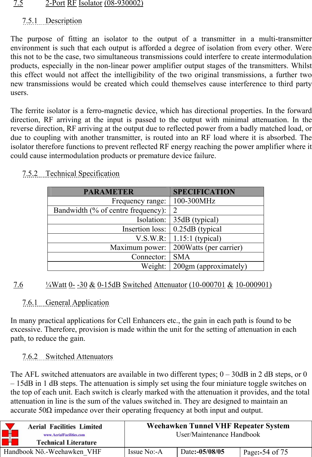  Weehawken Tunnel VHF Repeater System User/Maintenance Handbook Handbook N.-Weehawken_VHF Issue No:-A Date:-05/08/05  Page:-54 of 75    7.5 2-Port RF Isolator (08-930002)  7.5.1 Description  The purpose of fitting an isolator to the output of a transmitter in a multi-transmitter environment is such that each output is afforded a degree of isolation from every other. Were this not to be the case, two simultaneous transmissions could interfere to create intermodulation products, especially in the non-linear power amplifier output stages of the transmitters. Whilst this effect would not affect the intelligibility of the two original transmissions, a further two new transmissions would be created which could themselves cause interference to third party users.  The ferrite isolator is a ferro-magnetic device, which has directional properties. In the forward direction, RF arriving at the input is passed to the output with minimal attenuation. In the reverse direction, RF arriving at the output due to reflected power from a badly matched load, or due to coupling with another transmitter, is routed into an RF load where it is absorbed. The isolator therefore functions to prevent reflected RF energy reaching the power amplifier where it could cause intermodulation products or premature device failure.  7.5.2 Technical Specification  PARAMETER  SPECIFICATION Frequency range: 100-300MHz Bandwidth (% of centre frequency): 2 Isolation: 35dB (typical) Insertion loss: 0.25dB (typical V.S.W.R: 1.15:1 (typical) Maximum power: 200Watts (per carrier) Connector: SMA Weight: 200gm (approximately)  7.6 ¼Watt 0- -30 &amp; 0-15dB Switched Attenuator (10-000701 &amp; 10-000901)  7.6.1 General Application  In many practical applications for Cell Enhancers etc., the gain in each path is found to be excessive. Therefore, provision is made within the unit for the setting of attenuation in each path, to reduce the gain.  7.6.2 Switched Attenuators  The AFL switched attenuators are available in two different types; 0 – 30dB in 2 dB steps, or 0 – 15dB in 1 dB steps. The attenuation is simply set using the four miniature toggle switches on the top of each unit. Each switch is clearly marked with the attenuation it provides, and the total attenuation in line is the sum of the values switched in. They are designed to maintain an accurate 50 impedance over their operating frequency at both input and output. 