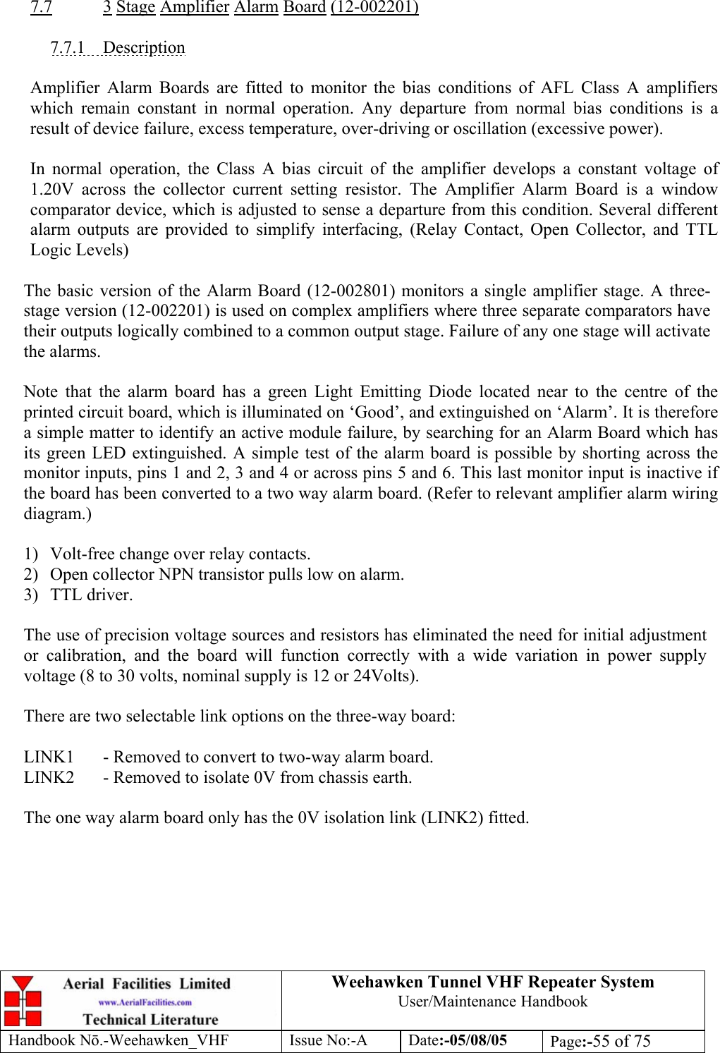  Weehawken Tunnel VHF Repeater System User/Maintenance Handbook Handbook N.-Weehawken_VHF Issue No:-A Date:-05/08/05  Page:-55 of 75   7.7 3 Stage Amplifier Alarm Board (12-002201)  7.7.1 Description  Amplifier Alarm Boards are fitted to monitor the bias conditions of AFL Class A amplifiers which remain constant in normal operation. Any departure from normal bias conditions is a result of device failure, excess temperature, over-driving or oscillation (excessive power).  In normal operation, the Class A bias circuit of the amplifier develops a constant voltage of 1.20V across the collector current setting resistor. The Amplifier Alarm Board is a window comparator device, which is adjusted to sense a departure from this condition. Several different alarm outputs are provided to simplify interfacing, (Relay Contact, Open Collector, and TTL Logic Levels)  The basic version of the Alarm Board (12-002801) monitors a single amplifier stage. A three-stage version (12-002201) is used on complex amplifiers where three separate comparators have their outputs logically combined to a common output stage. Failure of any one stage will activate the alarms.  Note that the alarm board has a green Light Emitting Diode located near to the centre of the printed circuit board, which is illuminated on ‘Good’, and extinguished on ‘Alarm’. It is therefore a simple matter to identify an active module failure, by searching for an Alarm Board which has its green LED extinguished. A simple test of the alarm board is possible by shorting across the monitor inputs, pins 1 and 2, 3 and 4 or across pins 5 and 6. This last monitor input is inactive if the board has been converted to a two way alarm board. (Refer to relevant amplifier alarm wiring diagram.)  1) Volt-free change over relay contacts. 2)  Open collector NPN transistor pulls low on alarm. 3) TTL driver.  The use of precision voltage sources and resistors has eliminated the need for initial adjustment or calibration, and the board will function correctly with a wide variation in power supply voltage (8 to 30 volts, nominal supply is 12 or 24Volts).  There are two selectable link options on the three-way board:  LINK1  - Removed to convert to two-way alarm board. LINK2  - Removed to isolate 0V from chassis earth.  The one way alarm board only has the 0V isolation link (LINK2) fitted.   