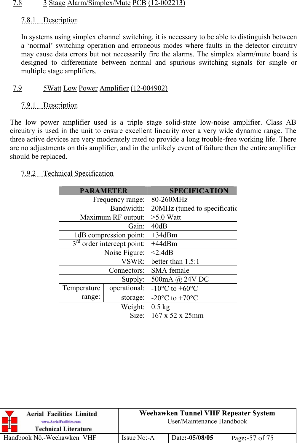  Weehawken Tunnel VHF Repeater System User/Maintenance Handbook Handbook N.-Weehawken_VHF Issue No:-A Date:-05/08/05  Page:-57 of 75   7.8 3 Stage Alarm/Simplex/Mute PCB (12-002213)  7.8.1 Description  In systems using simplex channel switching, it is necessary to be able to distinguish between a ‘normal’ switching operation and erroneous modes where faults in the detector circuitry may cause data errors but not necessarily fire the alarms. The simplex alarm/mute board is designed to differentiate between normal and spurious switching signals for single or multiple stage amplifiers.  7.9 5Watt Low Power Amplifier (12-004902)  7.9.1 Description  The low power amplifier used is a triple stage solid-state low-noise amplifier. Class AB circuitry is used in the unit to ensure excellent linearity over a very wide dynamic range. The three active devices are very moderately rated to provide a long trouble-free working life. There are no adjustments on this amplifier, and in the unlikely event of failure then the entire amplifier should be replaced.  7.9.2 Technical Specification  PARAMETER  SPECIFICATION Frequency range: 80-260MHz Bandwidth: 20MHz (tuned to specificatioMaximum RF output: &gt;5.0 Watt Gain: 40dB 1dB compression point: +34dBm 3rd order intercept point: +44dBm Noise Figure: &lt;2.4dB VSWR: better than 1.5:1 Connectors: SMA female Supply: 500mA @ 24V DC operational: -10°C to +60°C Temperature range:  storage: -20°C to +70°C Weight: 0.5 kg Size: 167 x 52 x 25mm  