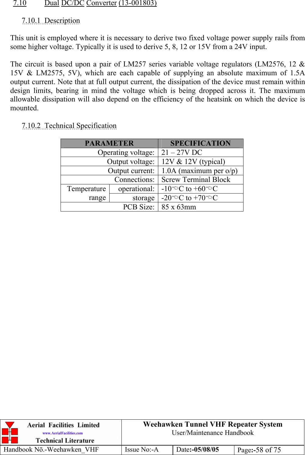  Weehawken Tunnel VHF Repeater System User/Maintenance Handbook Handbook N.-Weehawken_VHF Issue No:-A Date:-05/08/05  Page:-58 of 75   7.10 Dual DC/DC Converter (13-001803)  7.10.1 Description  This unit is employed where it is necessary to derive two fixed voltage power supply rails from some higher voltage. Typically it is used to derive 5, 8, 12 or 15V from a 24V input.  The circuit is based upon a pair of LM257 series variable voltage regulators (LM2576, 12 &amp; 15V &amp; LM2575, 5V), which are each capable of supplying an absolute maximum of 1.5A output current. Note that at full output current, the dissipation of the device must remain within design limits, bearing in mind the voltage which is being dropped across it. The maximum allowable dissipation will also depend on the efficiency of the heatsink on which the device is mounted.  7.10.2 Technical Specification  PARAMETER  SPECIFICATION Operating voltage: 21 – 27V DC Output voltage: 12V &amp; 12V (typical) Output current: 1.0A (maximum per o/p) Connections: Screw Terminal Block operational: -10%C to +60%C Temperature range  storage -20%C to +70%C PCB Size: 85 x 63mm  
