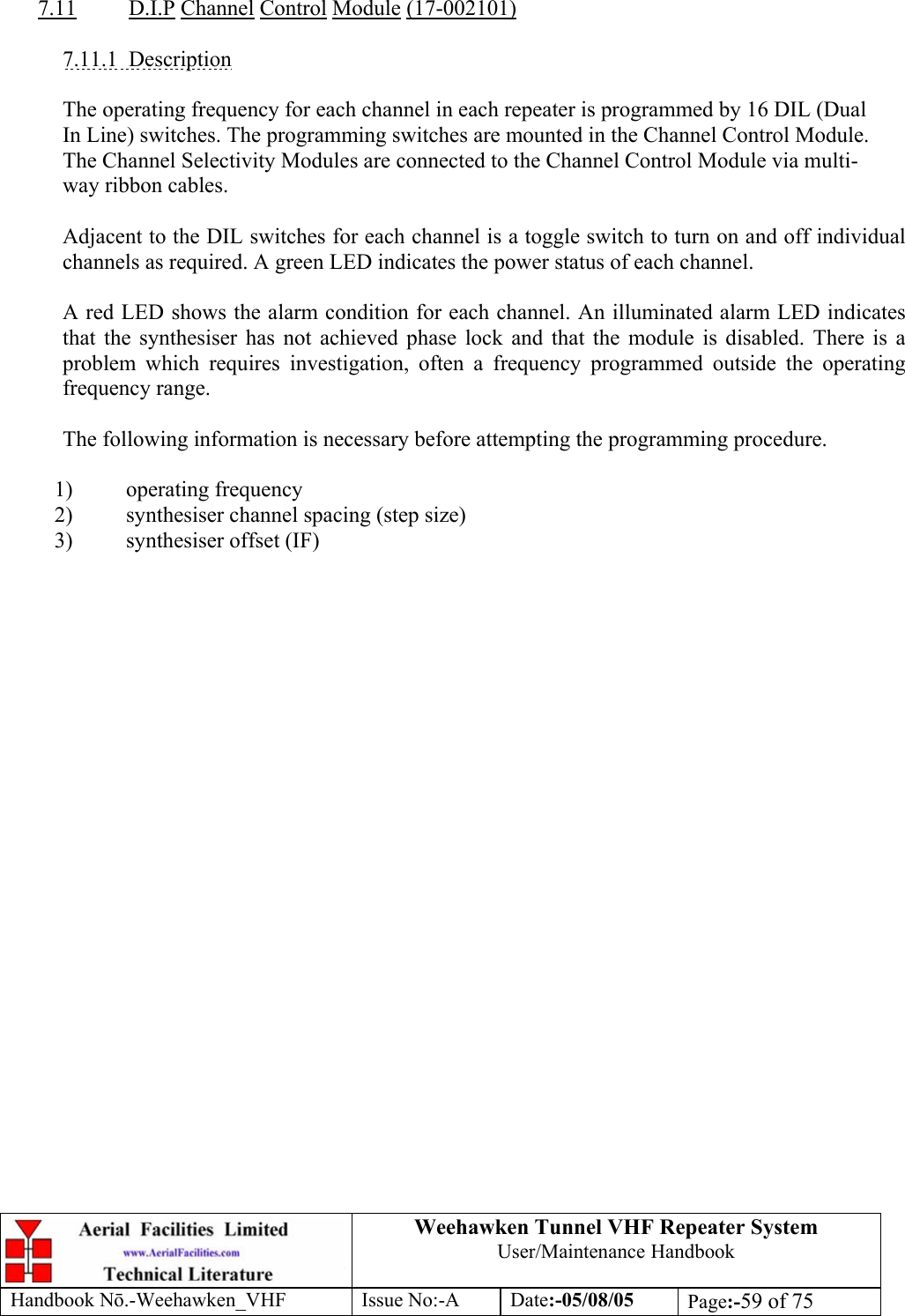  Weehawken Tunnel VHF Repeater System User/Maintenance Handbook Handbook N.-Weehawken_VHF Issue No:-A Date:-05/08/05  Page:-59 of 75   7.11 D.I.P Channel Control Module (17-002101)  7.11.1 Description  The operating frequency for each channel in each repeater is programmed by 16 DIL (Dual In Line) switches. The programming switches are mounted in the Channel Control Module. The Channel Selectivity Modules are connected to the Channel Control Module via multi-way ribbon cables.  Adjacent to the DIL switches for each channel is a toggle switch to turn on and off individual channels as required. A green LED indicates the power status of each channel.  A red LED shows the alarm condition for each channel. An illuminated alarm LED indicates that the synthesiser has not achieved phase lock and that the module is disabled. There is a problem which requires investigation, often a frequency programmed outside the operating frequency range.  The following information is necessary before attempting the programming procedure.  1) operating frequency 2) synthesiser channel spacing (step size) 3) synthesiser offset (IF)  