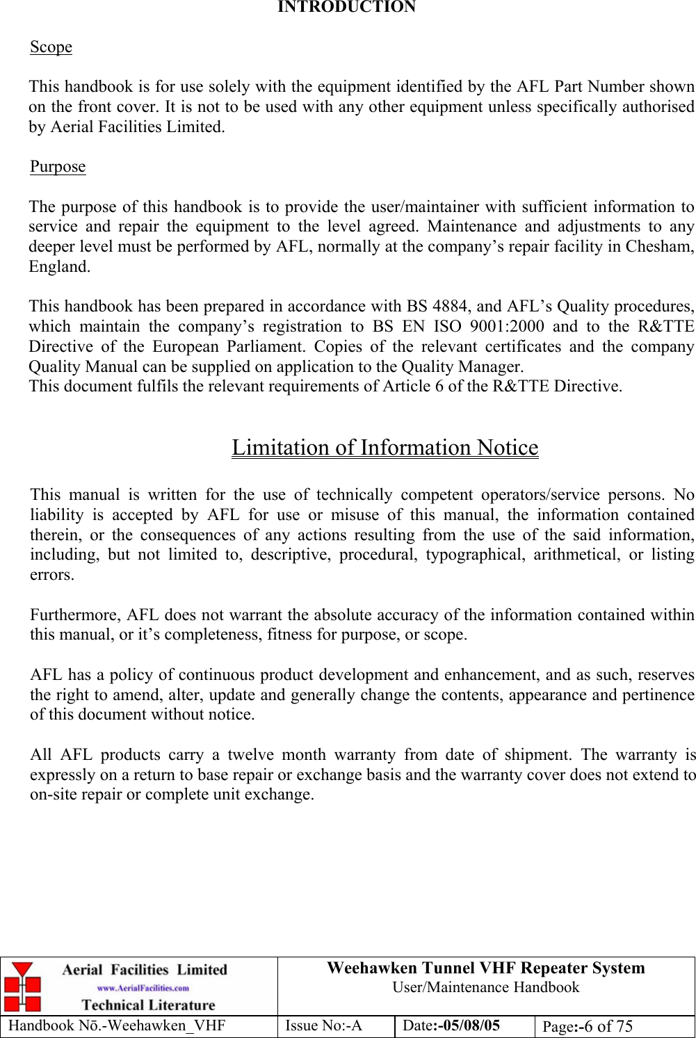  Weehawken Tunnel VHF Repeater System User/Maintenance Handbook Handbook N.-Weehawken_VHF Issue No:-A Date:-05/08/05  Page:-6 of 75   INTRODUCTION  Scope  This handbook is for use solely with the equipment identified by the AFL Part Number shown on the front cover. It is not to be used with any other equipment unless specifically authorised by Aerial Facilities Limited.  Purpose  The purpose of this handbook is to provide the user/maintainer with sufficient information to service and repair the equipment to the level agreed. Maintenance and adjustments to any deeper level must be performed by AFL, normally at the company’s repair facility in Chesham, England.  This handbook has been prepared in accordance with BS 4884, and AFL’s Quality procedures, which maintain the company’s registration to BS EN ISO 9001:2000 and to the R&amp;TTE Directive of the European Parliament. Copies of the relevant certificates and the company Quality Manual can be supplied on application to the Quality Manager. This document fulfils the relevant requirements of Article 6 of the R&amp;TTE Directive.  Limitation of Information Notice  This manual is written for the use of technically competent operators/service persons. No liability is accepted by AFL for use or misuse of this manual, the information contained therein, or the consequences of any actions resulting from the use of the said information, including, but not limited to, descriptive, procedural, typographical, arithmetical, or listing errors.  Furthermore, AFL does not warrant the absolute accuracy of the information contained within this manual, or it’s completeness, fitness for purpose, or scope.  AFL has a policy of continuous product development and enhancement, and as such, reserves the right to amend, alter, update and generally change the contents, appearance and pertinence of this document without notice.  All AFL products carry a twelve month warranty from date of shipment. The warranty is expressly on a return to base repair or exchange basis and the warranty cover does not extend to on-site repair or complete unit exchange. 