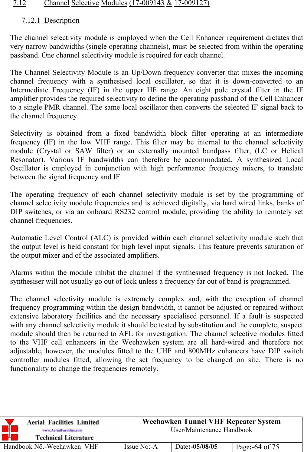  Weehawken Tunnel VHF Repeater System User/Maintenance Handbook Handbook N.-Weehawken_VHF Issue No:-A Date:-05/08/05  Page:-64 of 75   7.12 Channel Selective Modules (17-009143 &amp; 17-009127)  7.12.1 Description  The channel selectivity module is employed when the Cell Enhancer requirement dictates that very narrow bandwidths (single operating channels), must be selected from within the operating passband. One channel selectivity module is required for each channel.  The Channel Selectivity Module is an Up/Down frequency converter that mixes the incoming channel frequency with a synthesised local oscillator, so that it is down-converted to an Intermediate Frequency (IF) in the upper HF range. An eight pole crystal filter in the IF amplifier provides the required selectivity to define the operating passband of the Cell Enhancer to a single PMR channel. The same local oscillator then converts the selected IF signal back to the channel frequency.  Selectivity is obtained from a fixed bandwidth block filter operating at an intermediate frequency (IF) in the low VHF range. This filter may be internal to the channel selectivity module (Crystal or SAW filter) or an externally mounted bandpass filter, (LC or Helical Resonator). Various IF bandwidths can therefore be accommodated. A synthesized Local Oscillator is employed in conjunction with high performance frequency mixers, to translate between the signal frequency and IF.  The operating frequency of each channel selectivity module is set by the programming of channel selectivity module frequencies and is achieved digitally, via hard wired links, banks of DIP switches, or via an onboard RS232 control module, providing the ability to remotely set channel frequencies.  Automatic Level Control (ALC) is provided within each channel selectivity module such that the output level is held constant for high level input signals. This feature prevents saturation of the output mixer and of the associated amplifiers.  Alarms within the module inhibit the channel if the synthesised frequency is not locked. The synthesiser will not usually go out of lock unless a frequency far out of band is programmed.  The channel selectivity module is extremely complex and, with the exception of channel frequency programming within the design bandwidth, it cannot be adjusted or repaired without extensive laboratory facilities and the necessary specialised personnel. If a fault is suspected with any channel selectivity module it should be tested by substitution and the complete, suspect module should then be returned to AFL for investigation. The channel selective modules fitted to the VHF cell enhancers in the Weehawken system are all hard-wired and therefore not adjustable, however, the modules fitted to the UHF and 800MHz enhancers have DIP switch controller modules fitted, allowing the set frequency to be changed on site. There is no functionality to change the frequencies remotely. 