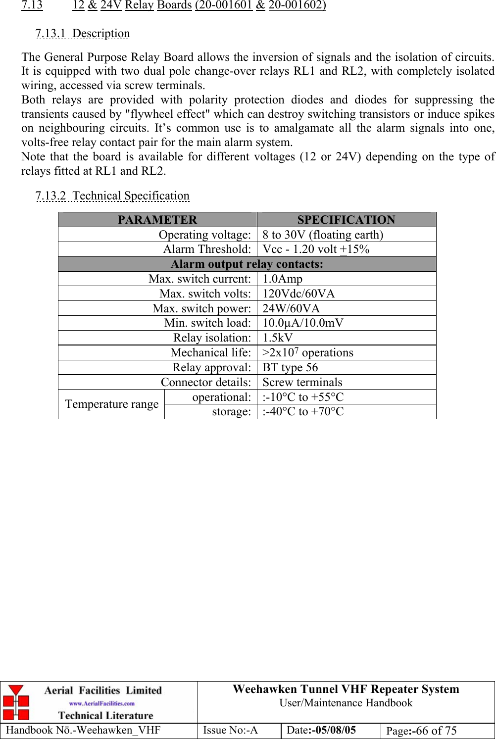  Weehawken Tunnel VHF Repeater System User/Maintenance Handbook Handbook N.-Weehawken_VHF Issue No:-A Date:-05/08/05  Page:-66 of 75   7.13 12 &amp; 24V Relay Boards (20-001601 &amp; 20-001602)  7.13.1 Description  The General Purpose Relay Board allows the inversion of signals and the isolation of circuits. It is equipped with two dual pole change-over relays RL1 and RL2, with completely isolated wiring, accessed via screw terminals. Both relays are provided with polarity protection diodes and diodes for suppressing the transients caused by &quot;flywheel effect&quot; which can destroy switching transistors or induce spikes on neighbouring circuits. It’s common use is to amalgamate all the alarm signals into one, volts-free relay contact pair for the main alarm system. Note that the board is available for different voltages (12 or 24V) depending on the type of relays fitted at RL1 and RL2.  7.13.2 Technical Specification  PARAMETER  SPECIFICATION Operating voltage: 8 to 30V (floating earth) Alarm Threshold: Vcc - 1.20 volt +15% Alarm output relay contacts: Max. switch current: 1.0Amp Max. switch volts: 120Vdc/60VA Max. switch power: 24W/60VA Min. switch load: 10.0µA/10.0mV Relay isolation: 1.5kV Mechanical life: &gt;2x107 operations Relay approval: BT type 56 Connector details: Screw terminals operational: :-10°C to +55°C Temperature range  storage: :-40°C to +70°C  