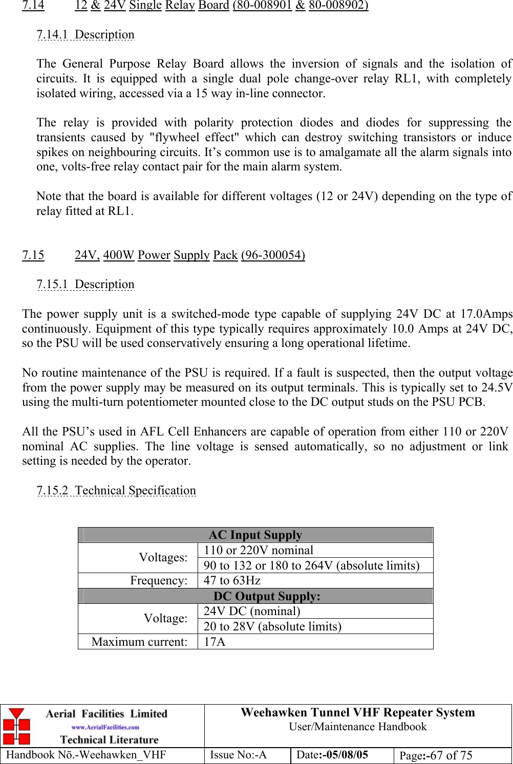  Weehawken Tunnel VHF Repeater System User/Maintenance Handbook Handbook N.-Weehawken_VHF Issue No:-A Date:-05/08/05  Page:-67 of 75   7.14 12 &amp; 24V Single Relay Board (80-008901 &amp; 80-008902)  7.14.1 Description  The General Purpose Relay Board allows the inversion of signals and the isolation of circuits. It is equipped with a single dual pole change-over relay RL1, with completely isolated wiring, accessed via a 15 way in-line connector.  The relay is provided with polarity protection diodes and diodes for suppressing the transients caused by &quot;flywheel effect&quot; which can destroy switching transistors or induce spikes on neighbouring circuits. It’s common use is to amalgamate all the alarm signals into one, volts-free relay contact pair for the main alarm system.  Note that the board is available for different voltages (12 or 24V) depending on the type of relay fitted at RL1.   7.15 24V, 400W Power Supply Pack (96-300054)  7.15.1 Description  The power supply unit is a switched-mode type capable of supplying 24V DC at 17.0Amps continuously. Equipment of this type typically requires approximately 10.0 Amps at 24V DC, so the PSU will be used conservatively ensuring a long operational lifetime.  No routine maintenance of the PSU is required. If a fault is suspected, then the output voltage from the power supply may be measured on its output terminals. This is typically set to 24.5V using the multi-turn potentiometer mounted close to the DC output studs on the PSU PCB.  All the PSU’s used in AFL Cell Enhancers are capable of operation from either 110 or 220V nominal AC supplies. The line voltage is sensed automatically, so no adjustment or link setting is needed by the operator.  7.15.2 Technical Specification   AC Input Supply 110 or 220V nominal Voltages:  90 to 132 or 180 to 264V (absolute limits) Frequency:  47 to 63Hz DC Output Supply: 24V DC (nominal) Voltage:  20 to 28V (absolute limits) Maximum current:  17A  