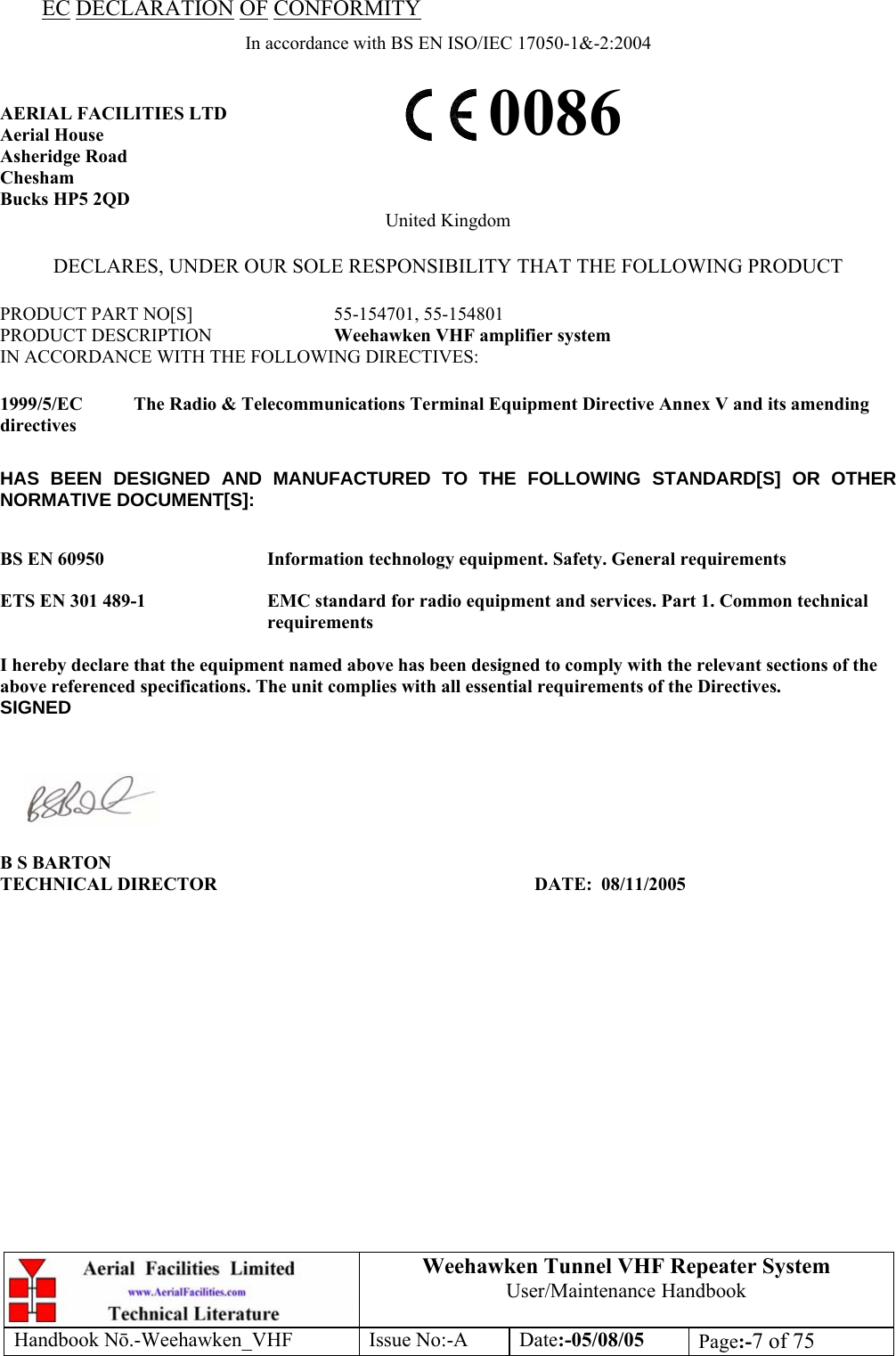  Weehawken Tunnel VHF Repeater System User/Maintenance Handbook Handbook N.-Weehawken_VHF Issue No:-A Date:-05/08/05  Page:-7 of 75  EC DECLARATION OF CONFORMITY In accordance with BS EN ISO/IEC 17050-1&amp;-2:2004  AERIAL FACILITIES LTD Aerial House Asheridge Road Chesham Bucks HP5 2QD United Kingdom  DECLARES, UNDER OUR SOLE RESPONSIBILITY THAT THE FOLLOWING PRODUCT  PRODUCT PART NO[S]  55-154701, 55-154801 PRODUCT DESCRIPTION  Weehawken VHF amplifier system IN ACCORDANCE WITH THE FOLLOWING DIRECTIVES:  1999/5/EC  The Radio &amp; Telecommunications Terminal Equipment Directive Annex V and its amending directives  HAS BEEN DESIGNED AND MANUFACTURED TO THE FOLLOWING STANDARD[S] OR OTHER NORMATIVE DOCUMENT[S]:  BS EN 60950   Information technology equipment. Safety. General requirements   ETS EN 301 489-1  EMC standard for radio equipment and services. Part 1. Common technical requirements  I hereby declare that the equipment named above has been designed to comply with the relevant sections of the above referenced specifications. The unit complies with all essential requirements of the Directives. SIGNED    B S BARTON TECHNICAL DIRECTOR     DATE: 08/11/2005 0086 