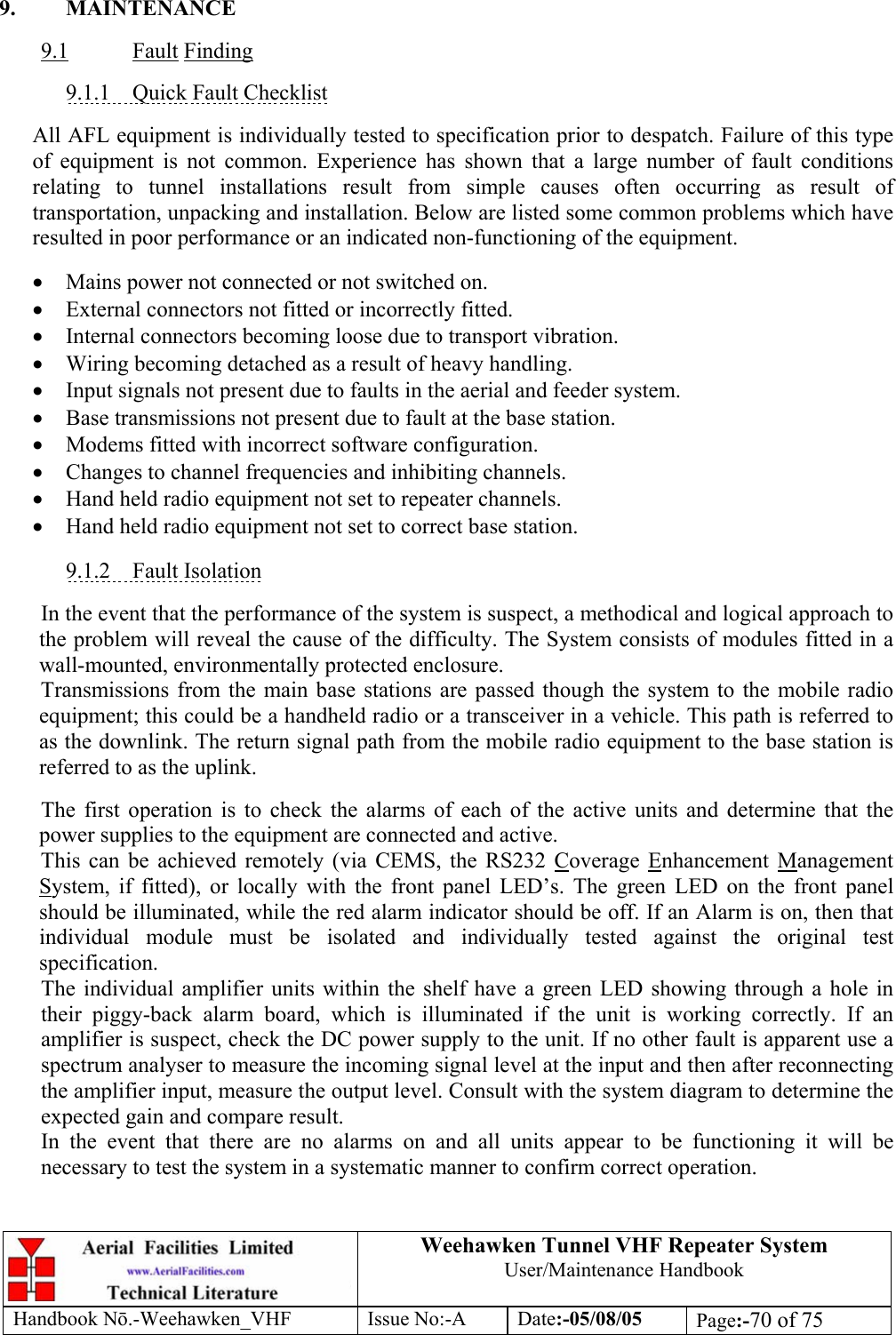  Weehawken Tunnel VHF Repeater System User/Maintenance Handbook Handbook N.-Weehawken_VHF Issue No:-A Date:-05/08/05  Page:-70 of 75   9. MAINTENANCE  9.1 Fault Finding  9.1.1 Quick Fault Checklist  All AFL equipment is individually tested to specification prior to despatch. Failure of this type of equipment is not common. Experience has shown that a large number of fault conditions relating to tunnel installations result from simple causes often occurring as result of transportation, unpacking and installation. Below are listed some common problems which have resulted in poor performance or an indicated non-functioning of the equipment.  • Mains power not connected or not switched on. • External connectors not fitted or incorrectly fitted. • Internal connectors becoming loose due to transport vibration. • Wiring becoming detached as a result of heavy handling. • Input signals not present due to faults in the aerial and feeder system. • Base transmissions not present due to fault at the base station. • Modems fitted with incorrect software configuration. • Changes to channel frequencies and inhibiting channels. • Hand held radio equipment not set to repeater channels. • Hand held radio equipment not set to correct base station.  9.1.2 Fault Isolation  In the event that the performance of the system is suspect, a methodical and logical approach to the problem will reveal the cause of the difficulty. The System consists of modules fitted in a wall-mounted, environmentally protected enclosure. Transmissions from the main base stations are passed though the system to the mobile radio equipment; this could be a handheld radio or a transceiver in a vehicle. This path is referred to as the downlink. The return signal path from the mobile radio equipment to the base station is referred to as the uplink.  The first operation is to check the alarms of each of the active units and determine that the power supplies to the equipment are connected and active. This can be achieved remotely (via CEMS, the RS232 Coverage Enhancement Management System, if fitted), or locally with the front panel LED’s. The green LED on the front panel should be illuminated, while the red alarm indicator should be off. If an Alarm is on, then that individual module must be isolated and individually tested against the original test specification. The individual amplifier units within the shelf have a green LED showing through a hole in their piggy-back alarm board, which is illuminated if the unit is working correctly. If an amplifier is suspect, check the DC power supply to the unit. If no other fault is apparent use a spectrum analyser to measure the incoming signal level at the input and then after reconnecting the amplifier input, measure the output level. Consult with the system diagram to determine the expected gain and compare result. In the event that there are no alarms on and all units appear to be functioning it will be necessary to test the system in a systematic manner to confirm correct operation. 