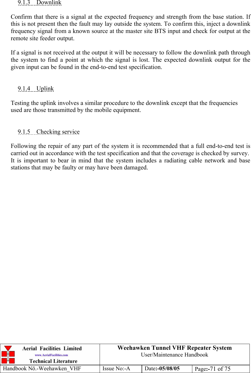  Weehawken Tunnel VHF Repeater System User/Maintenance Handbook Handbook N.-Weehawken_VHF Issue No:-A Date:-05/08/05  Page:-71 of 75   9.1.3 Downlink  Confirm that there is a signal at the expected frequency and strength from the base station. If this is not present then the fault may lay outside the system. To confirm this, inject a downlink frequency signal from a known source at the master site BTS input and check for output at the remote site feeder output.  If a signal is not received at the output it will be necessary to follow the downlink path through the system to find a point at which the signal is lost. The expected downlink output for the given input can be found in the end-to-end test specification.   9.1.4 Uplink  Testing the uplink involves a similar procedure to the downlink except that the frequencies used are those transmitted by the mobile equipment.   9.1.5 Checking service  Following the repair of any part of the system it is recommended that a full end-to-end test is carried out in accordance with the test specification and that the coverage is checked by survey. It is important to bear in mind that the system includes a radiating cable network and base stations that may be faulty or may have been damaged. 