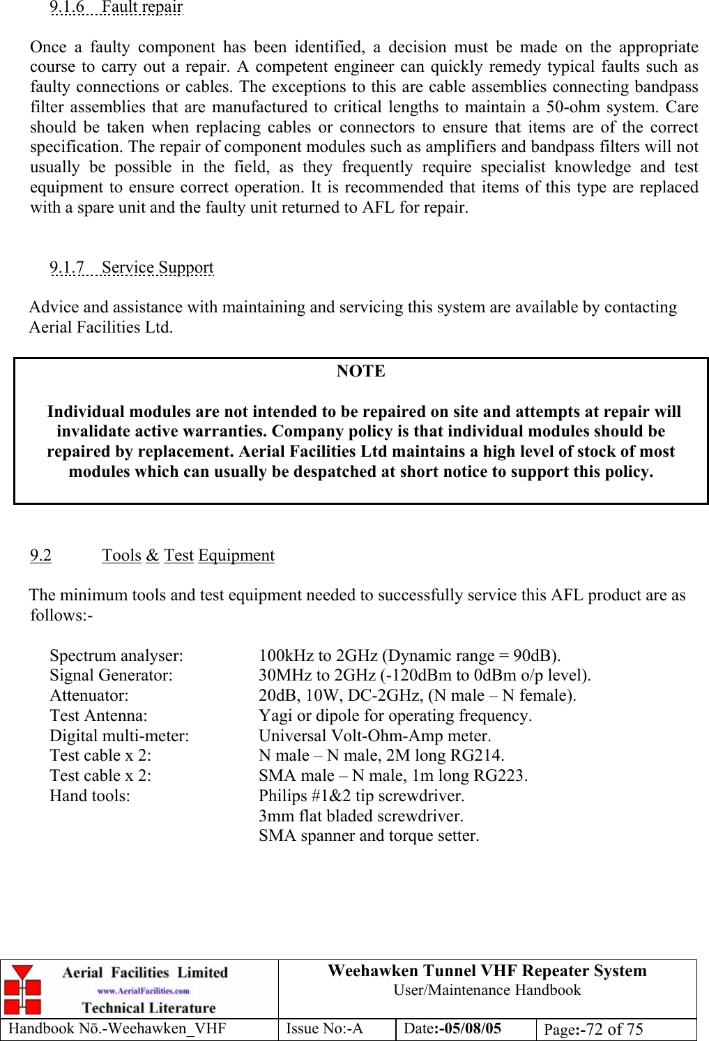  Weehawken Tunnel VHF Repeater System User/Maintenance Handbook Handbook N.-Weehawken_VHF Issue No:-A Date:-05/08/05  Page:-72 of 75   9.1.6 Fault repair  Once a faulty component has been identified, a decision must be made on the appropriate course to carry out a repair. A competent engineer can quickly remedy typical faults such as faulty connections or cables. The exceptions to this are cable assemblies connecting bandpass filter assemblies that are manufactured to critical lengths to maintain a 50-ohm system. Care should be taken when replacing cables or connectors to ensure that items are of the correct specification. The repair of component modules such as amplifiers and bandpass filters will not usually be possible in the field, as they frequently require specialist knowledge and test equipment to ensure correct operation. It is recommended that items of this type are replaced with a spare unit and the faulty unit returned to AFL for repair.   9.1.7 Service Support  Advice and assistance with maintaining and servicing this system are available by contacting Aerial Facilities Ltd.  NOTE  Individual modules are not intended to be repaired on site and attempts at repair will invalidate active warranties. Company policy is that individual modules should be repaired by replacement. Aerial Facilities Ltd maintains a high level of stock of most modules which can usually be despatched at short notice to support this policy.    9.2 Tools &amp; Test Equipment  The minimum tools and test equipment needed to successfully service this AFL product are as follows:-    Spectrum analyser:    100kHz to 2GHz (Dynamic range = 90dB).  Signal Generator:  30MHz to 2GHz (-120dBm to 0dBm o/p level).  Attenuator:   20dB, 10W, DC-2GHz, (N male – N female).  Test Antenna:   Yagi or dipole for operating frequency.  Digital multi-meter:  Universal Volt-Ohm-Amp meter.  Test cable x 2:   N male – N male, 2M long RG214.  Test cable x 2:   SMA male – N male, 1m long RG223.   Hand tools:      Philips #1&amp;2 tip screwdriver. 3mm flat bladed screwdriver.      SMA spanner and torque setter.  