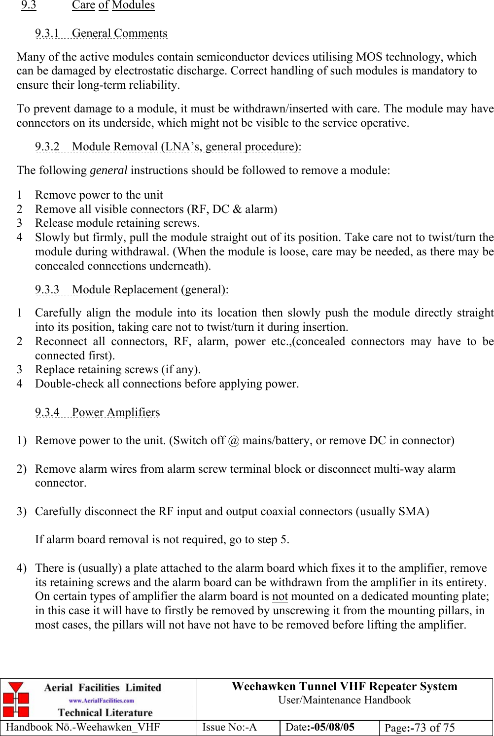  Weehawken Tunnel VHF Repeater System User/Maintenance Handbook Handbook N.-Weehawken_VHF Issue No:-A Date:-05/08/05  Page:-73 of 75   9.3 Care of Modules  9.3.1 General Comments  Many of the active modules contain semiconductor devices utilising MOS technology, which can be damaged by electrostatic discharge. Correct handling of such modules is mandatory to ensure their long-term reliability.  To prevent damage to a module, it must be withdrawn/inserted with care. The module may have connectors on its underside, which might not be visible to the service operative.  9.3.2  Module Removal (LNA’s, general procedure):  The following general instructions should be followed to remove a module:  1  Remove power to the unit 2  Remove all visible connectors (RF, DC &amp; alarm) 3  Release module retaining screws. 4  Slowly but firmly, pull the module straight out of its position. Take care not to twist/turn the module during withdrawal. (When the module is loose, care may be needed, as there may be concealed connections underneath).  9.3.3  Module Replacement (general):  1  Carefully align the module into its location then slowly push the module directly straight into its position, taking care not to twist/turn it during insertion. 2  Reconnect all connectors, RF, alarm, power etc.,(concealed connectors may have to be connected first). 3  Replace retaining screws (if any). 4  Double-check all connections before applying power.  9.3.4 Power Amplifiers  1)  Remove power to the unit. (Switch off @ mains/battery, or remove DC in connector)  2)  Remove alarm wires from alarm screw terminal block or disconnect multi-way alarm connector.  3)  Carefully disconnect the RF input and output coaxial connectors (usually SMA)  If alarm board removal is not required, go to step 5.  4)  There is (usually) a plate attached to the alarm board which fixes it to the amplifier, remove its retaining screws and the alarm board can be withdrawn from the amplifier in its entirety. On certain types of amplifier the alarm board is not mounted on a dedicated mounting plate; in this case it will have to firstly be removed by unscrewing it from the mounting pillars, in most cases, the pillars will not have not have to be removed before lifting the amplifier.   