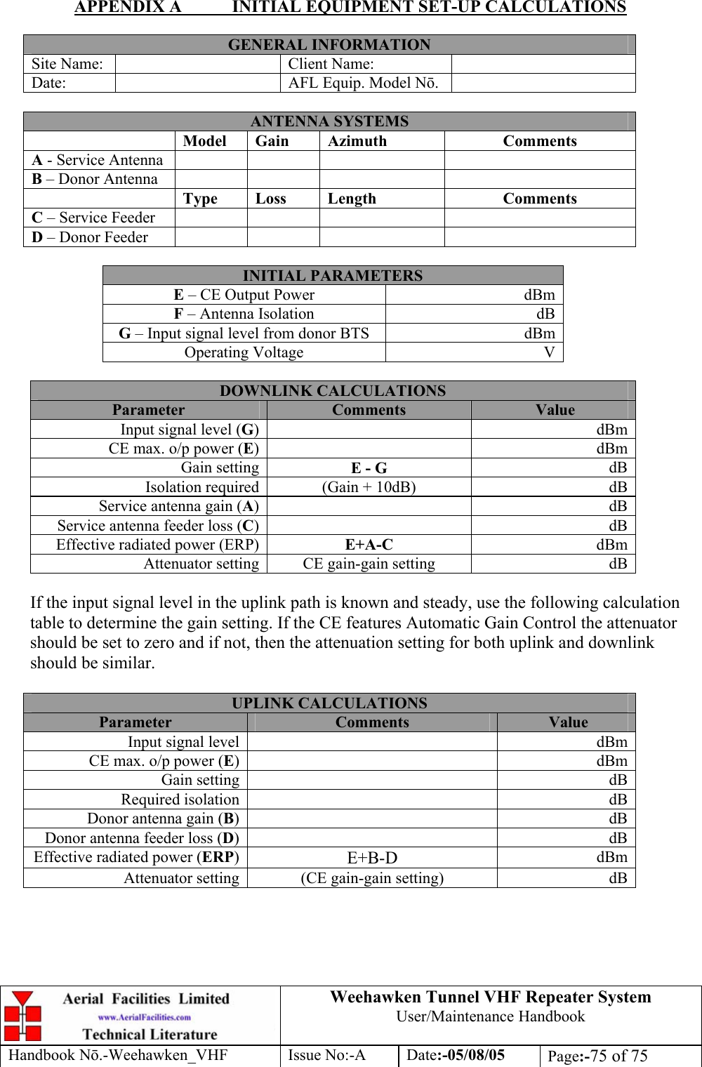  Weehawken Tunnel VHF Repeater System User/Maintenance Handbook Handbook N.-Weehawken_VHF Issue No:-A Date:-05/08/05  Page:-75 of 75  APPENDIX A  INITIAL EQUIPMENT SET-UP CALCULATIONS  GENERAL INFORMATION Site Name:    Client Name:   Date:    AFL Equip. Model N.   ANTENNA SYSTEMS  Model Gain  Azimuth  Comments A - Service Antenna         B – Donor Antenna          Type Loss  Length  Comments C – Service Feeder         D – Donor Feeder          INITIAL PARAMETERS E – CE Output Power  dBm F – Antenna Isolation  dB G – Input signal level from donor BTS  dBm Operating Voltage  V  DOWNLINK CALCULATIONS Parameter  Comments  Value Input signal level (G) dBmCE max. o/p power (E) dBmGain setting E - G  dBIsolation required (Gain + 10dB)  dBService antenna gain (A) dBService antenna feeder loss (C) dBEffective radiated power (ERP) E+A-C  dBmAttenuator setting CE gain-gain setting  dB If the input signal level in the uplink path is known and steady, use the following calculation table to determine the gain setting. If the CE features Automatic Gain Control the attenuator should be set to zero and if not, then the attenuation setting for both uplink and downlink should be similar.  UPLINK CALCULATIONS Parameter  Comments  Value Input signal level    dBmCE max. o/p power (E)   dBmGain setting    dBRequired isolation    dBDonor antenna gain (B)   dBDonor antenna feeder loss (D)   dBEffective radiated power (ERP)  E+B-D  dBmAttenuator setting  (CE gain-gain setting)  dB  