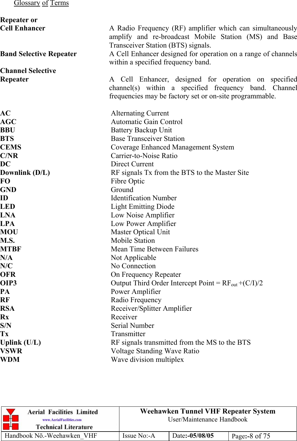  Weehawken Tunnel VHF Repeater System User/Maintenance Handbook Handbook N.-Weehawken_VHF Issue No:-A Date:-05/08/05  Page:-8 of 75   Glossary of Terms  Repeater or Cell Enhancer  A Radio Frequency (RF) amplifier which can simultaneously amplify and re-broadcast Mobile Station (MS) and Base Transceiver Station (BTS) signals. Band Selective Repeater  A Cell Enhancer designed for operation on a range of channels within a specified frequency band. Channel Selective Repeater  A Cell Enhancer, designed for operation on specified channel(s) within a specified frequency band. Channel frequencies may be factory set or on-site programmable.  AC     Alternating Current AGC     Automatic Gain Control BBU     Battery Backup Unit BTS     Base Transceiver Station CEMS     Coverage Enhanced Management System C/NR     Carrier-to-Noise Ratio DC     Direct Current Downlink (D/L)      RF signals Tx from the BTS to the Master Site FO     Fibre Optic GND     Ground ID     Identification Number LED     Light Emitting Diode LNA     Low Noise Amplifier LPA     Low Power Amplifier MOU     Master Optical Unit M.S.     Mobile Station MTBF     Mean Time Between Failures N/A     Not Applicable N/C     No Connection OFR     On Frequency Repeater OIP3  Output Third Order Intercept Point = RFout +(C/I)/2 PA     Power Amplifier RF     Radio Frequency RSA     Receiver/Splitter Amplifier Rx     Receiver S/N     Serial Number Tx     Transmitter Uplink (U/L)    RF signals transmitted from the MS to the BTS VSWR    Voltage Standing Wave Ratio WDM     Wave division multiplex 