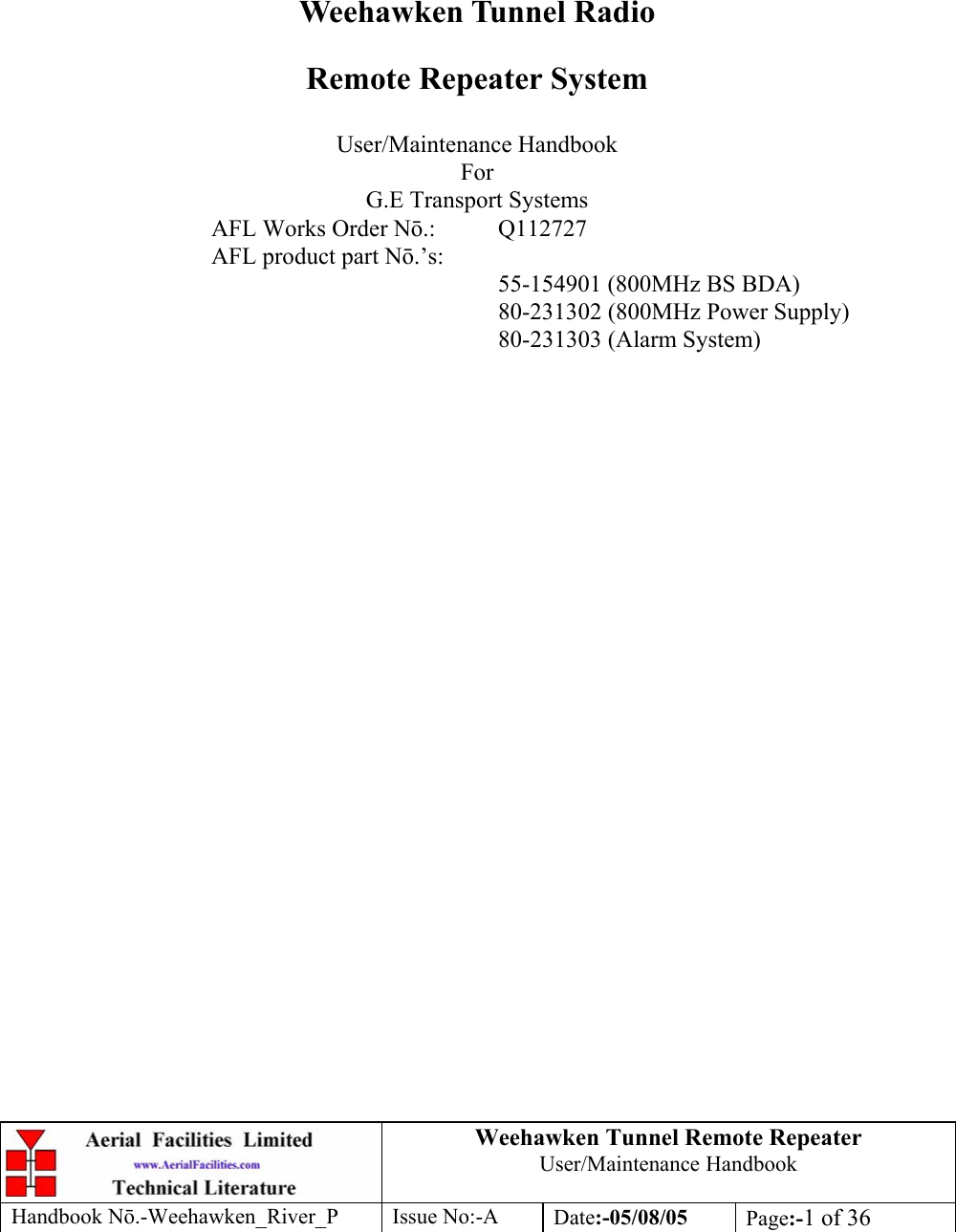 Weehawken Tunnel Remote Repeater User/Maintenance Handbook Handbook Nō.-Weehawken_River_P Issue No:-A Date:-05/08/05  Page:-1 of 36         Weehawken Tunnel Radio Remote Repeater System  User/Maintenance Handbook For G.E Transport Systems AFL Works Order Nō.: Q112727 AFL product part Nō.’s:      55-154901 (800MHz BS BDA)     80-231302 (800MHz Power Supply)     80-231303 (Alarm System)  