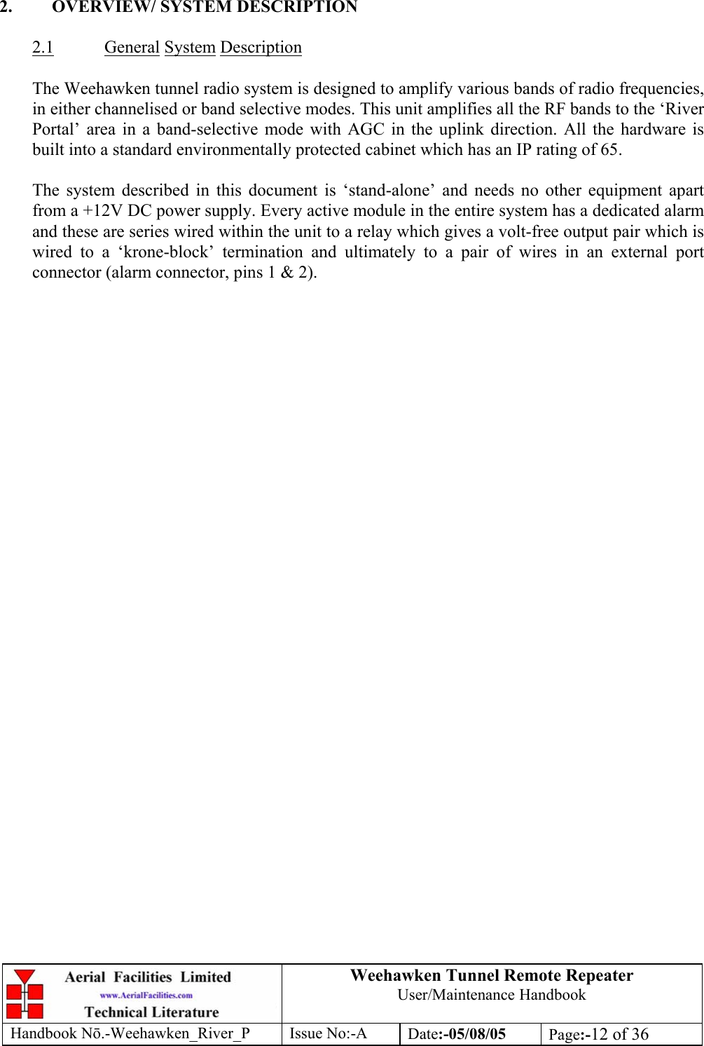 Weehawken Tunnel Remote Repeater User/Maintenance Handbook Handbook Nō.-Weehawken_River_P Issue No:-A Date:-05/08/05  Page:-12 of 36   2.  OVERVIEW/ SYSTEM DESCRIPTION  2.1 General System Description  The Weehawken tunnel radio system is designed to amplify various bands of radio frequencies, in either channelised or band selective modes. This unit amplifies all the RF bands to the ‘River Portal’ area in a band-selective mode with AGC in the uplink direction. All the hardware is built into a standard environmentally protected cabinet which has an IP rating of 65.  The system described in this document is ‘stand-alone’ and needs no other equipment apart from a +12V DC power supply. Every active module in the entire system has a dedicated alarm and these are series wired within the unit to a relay which gives a volt-free output pair which is wired to a ‘krone-block’ termination and ultimately to a pair of wires in an external port connector (alarm connector, pins 1 &amp; 2).       