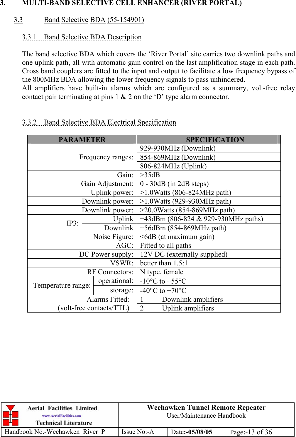 Weehawken Tunnel Remote Repeater User/Maintenance Handbook Handbook Nō.-Weehawken_River_P Issue No:-A Date:-05/08/05  Page:-13 of 36   3.  MULTI-BAND SELECTIVE CELL ENHANCER (RIVER PORTAL)  3.3 Band Selective BDA (55-154901)  3.3.1  Band Selective BDA Description  The band selective BDA which covers the ‘River Portal’ site carries two downlink paths and one uplink path, all with automatic gain control on the last amplification stage in each path. Cross band couplers are fitted to the input and output to facilitate a low frequency bypass of the 800MHz BDA allowing the lower frequency signals to pass unhindered. All amplifiers have built-in alarms which are configured as a summary, volt-free relay contact pair terminating at pins 1 &amp; 2 on the ‘D’ type alarm connector.   3.3.2  Band Selective BDA Electrical Specification  PARAMETER  SPECIFICATION 929-930MHz (Downlink) 854-869MHz (Downlink) Frequency ranges:806-824MHz (Uplink) Gain: &gt;35dB Gain Adjustment: 0 - 30dB (in 2dB steps) Uplink power: &gt;1.0Watts (806-824MHz path) Downlink power: &gt;1.0Watts (929-930MHz path) Downlink power: &gt;20.0Watts (854-869MHz path) Uplink +43dBm (806-824 &amp; 929-930MHz paths) IP3:  Downlink +56dBm (854-869MHz path) Noise Figure: &lt;6dB (at maximum gain) AGC: Fitted to all paths DC Power supply: 12V DC (externally supplied) VSWR: better than 1.5:1 RF Connectors: N type, female operational: -10°C to +55°C Temperature range:  storage: -40°C to +70°C 1 Downlink amplifiers Alarms Fitted: (volt-free contacts/TTL)  2 Uplink amplifiers    