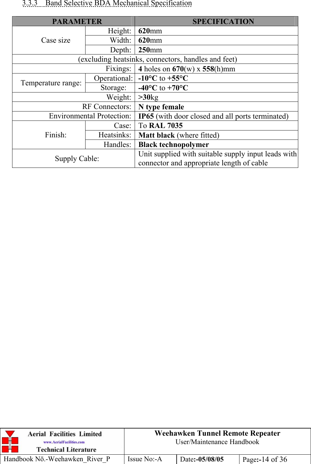 Weehawken Tunnel Remote Repeater User/Maintenance Handbook Handbook Nō.-Weehawken_River_P Issue No:-A Date:-05/08/05  Page:-14 of 36   3.3.3  Band Selective BDA Mechanical Specification  PARAMETER  SPECIFICATION Height: 620mm Width: 620mm Case size Depth: 250mm (excluding heatsinks, connectors, handles and feet) Fixings: 4 holes on 670(w) x 558(h)mm Operational: -10°C to +55°C Temperature range:  Storage:  -40°C to +70°C Weight: &gt;30kg RF Connectors: N type female Environmental Protection: IP65 (with door closed and all ports terminated) Case: To RAL 7035 Heatsinks: Matt black (where fitted) Finish: Handles: Black technopolymer Supply Cable:  Unit supplied with suitable supply input leads with connector and appropriate length of cable        