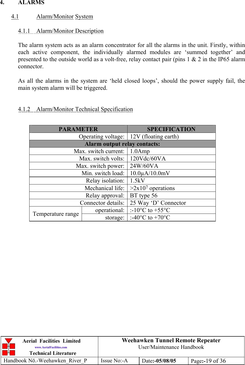 Weehawken Tunnel Remote Repeater User/Maintenance Handbook Handbook Nō.-Weehawken_River_P Issue No:-A Date:-05/08/05  Page:-19 of 36   4. ALARMS  4.1 Alarm/Monitor System  4.1.1 Alarm/Monitor Description  The alarm system acts as an alarm concentrator for all the alarms in the unit. Firstly, within each active component, the individually alarmed modules are ‘summed together’ and presented to the outside world as a volt-free, relay contact pair (pins 1 &amp; 2 in the IP65 alarm connector.   As all the alarms in the system are ‘held closed loops’, should the power supply fail, the main system alarm will be triggered.   4.1.2  Alarm/Monitor Technical Specification   PARAMETER  SPECIFICATION Operating voltage: 12V (floating earth) Alarm output relay contacts: Max. switch current: 1.0Amp Max. switch volts: 120Vdc/60VA Max. switch power: 24W/60VA Min. switch load: 10.0µA/10.0mV Relay isolation: 1.5kV Mechanical life: &gt;2x107 operations Relay approval: BT type 56 Connector details: 25 Way ‘D’ Connector operational: :-10°C to +55°C Temperature range  storage: :-40°C to +70°C   