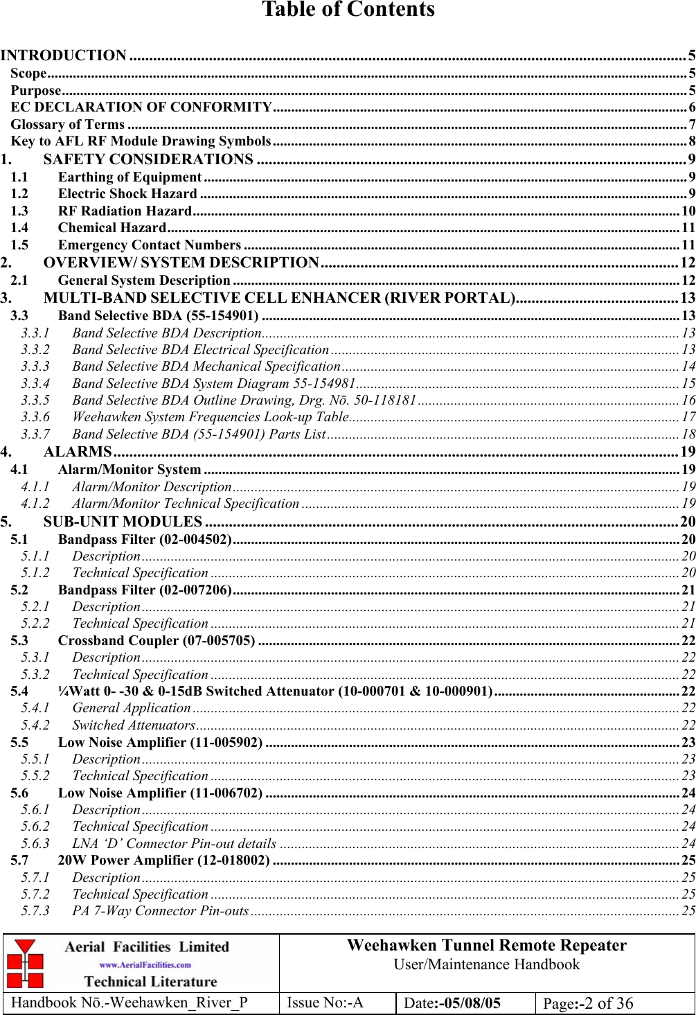 Weehawken Tunnel Remote Repeater User/Maintenance Handbook Handbook Nō.-Weehawken_River_P Issue No:-A Date:-05/08/05  Page:-2 of 36   Table of Contents  INTRODUCTION ............................................................................................................................................5 Scope................................................................................................................................................................................ 5 Purpose............................................................................................................................................................................ 5 EC DECLARATION OF CONFORMITY.................................................................................................................. 6 Glossary of Terms .......................................................................................................................................................... 7 Key to AFL RF Module Drawing Symbols.................................................................................................................. 8 1. SAFETY CONSIDERATIONS ............................................................................................................9 1.1 Earthing of Equipment ..................................................................................................................................... 9 1.2 Electric Shock Hazard ......................................................................................................................................9 1.3 RF Radiation Hazard...................................................................................................................................... 10 1.4 Chemical Hazard............................................................................................................................................. 11 1.5 Emergency Contact Numbers ........................................................................................................................ 11 2. OVERVIEW/ SYSTEM DESCRIPTION..........................................................................................12 2.1 General System Description ........................................................................................................................... 12 3. MULTI-BAND SELECTIVE CELL ENHANCER (RIVER PORTAL).........................................13 3.3 Band Selective BDA (55-154901) ................................................................................................................... 13 3.3.1 Band Selective BDA Description...................................................................................................................13 3.3.2 Band Selective BDA Electrical Specification ................................................................................................13 3.3.3 Band Selective BDA Mechanical Specification............................................................................................. 14 3.3.4 Band Selective BDA System Diagram 55-154981......................................................................................... 15 3.3.5 Band Selective BDA Outline Drawing, Drg. Nō. 50-118181........................................................................16 3.3.6 Weehawken System Frequencies Look-up Table........................................................................................... 17 3.3.7 Band Selective BDA (55-154901) Parts List................................................................................................. 18 4. ALARMS.............................................................................................................................................. 19 4.1 Alarm/Monitor System ................................................................................................................................... 19 4.1.1 Alarm/Monitor Description........................................................................................................................... 19 4.1.2 Alarm/Monitor Technical Specification ........................................................................................................ 19 5. SUB-UNIT MODULES .......................................................................................................................20 5.1 Bandpass Filter (02-004502)........................................................................................................................... 20 5.1.1 Description....................................................................................................................................................20 5.1.2 Technical Specification ................................................................................................................................. 20 5.2 Bandpass Filter (02-007206)........................................................................................................................... 21 5.2.1 Description....................................................................................................................................................21 5.2.2 Technical Specification ................................................................................................................................. 21 5.3 Crossband Coupler (07-005705) .................................................................................................................... 22 5.3.1 Description....................................................................................................................................................22 5.3.2 Technical Specification ................................................................................................................................. 22 5.4 ¼Watt 0- -30 &amp; 0-15dB Switched Attenuator (10-000701 &amp; 10-000901)...................................................22 5.4.1 General Application ......................................................................................................................................22 5.4.2 Switched Attenuators..................................................................................................................................... 22 5.5 Low Noise Amplifier (11-005902) .................................................................................................................. 23 5.5.1 Description....................................................................................................................................................23 5.5.2 Technical Specification ................................................................................................................................. 23 5.6 Low Noise Amplifier (11-006702) .................................................................................................................. 24 5.6.1 Description....................................................................................................................................................24 5.6.2 Technical Specification ................................................................................................................................. 24 5.6.3 LNA ‘D’ Connector Pin-out details ..............................................................................................................24 5.7 20W Power Amplifier (12-018002) ................................................................................................................ 25 5.7.1 Description....................................................................................................................................................25 5.7.2 Technical Specification ................................................................................................................................. 25 5.7.3 PA 7-Way Connector Pin-outs ...................................................................................................................... 25 