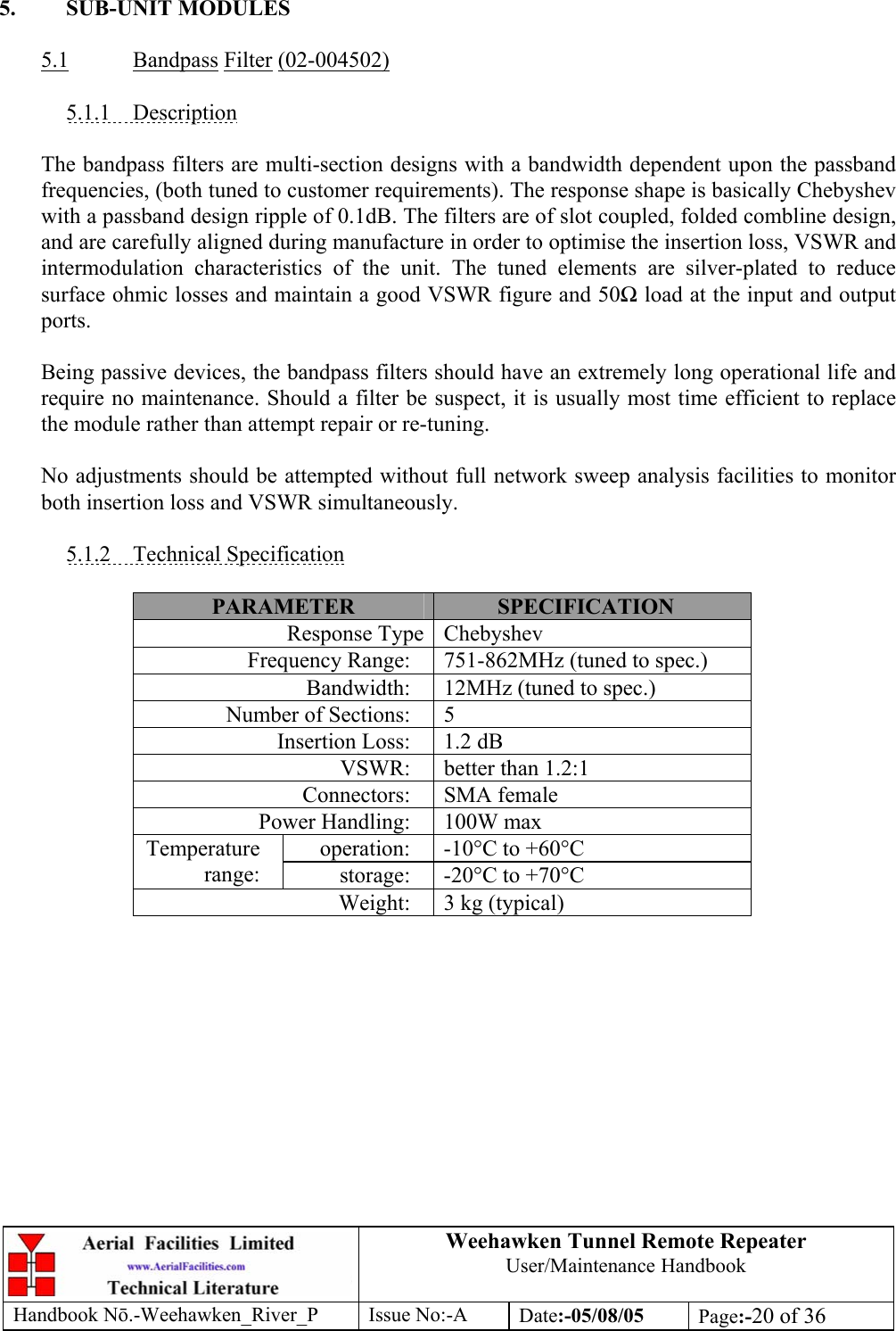 Weehawken Tunnel Remote Repeater User/Maintenance Handbook Handbook Nō.-Weehawken_River_P Issue No:-A Date:-05/08/05  Page:-20 of 36   5. SUB-UNIT MODULES  5.1 Bandpass Filter (02-004502)  5.1.1 Description  The bandpass filters are multi-section designs with a bandwidth dependent upon the passband frequencies, (both tuned to customer requirements). The response shape is basically Chebyshev with a passband design ripple of 0.1dB. The filters are of slot coupled, folded combline design, and are carefully aligned during manufacture in order to optimise the insertion loss, VSWR and intermodulation characteristics of the unit. The tuned elements are silver-plated to reduce surface ohmic losses and maintain a good VSWR figure and 50Ω load at the input and output ports.  Being passive devices, the bandpass filters should have an extremely long operational life and require no maintenance. Should a filter be suspect, it is usually most time efficient to replace the module rather than attempt repair or re-tuning.  No adjustments should be attempted without full network sweep analysis facilities to monitor both insertion loss and VSWR simultaneously.  5.1.2 Technical Specification  PARAMETER  SPECIFICATION Response Type Chebyshev Frequency Range:  751-862MHz (tuned to spec.) Bandwidth:  12MHz (tuned to spec.) Number of Sections:  5 Insertion Loss:  1.2 dB VSWR:  better than 1.2:1 Connectors: SMA female Power Handling:  100W max operation:  -10°C to +60°C Temperature range:  storage:  -20°C to +70°C Weight:  3 kg (typical)  