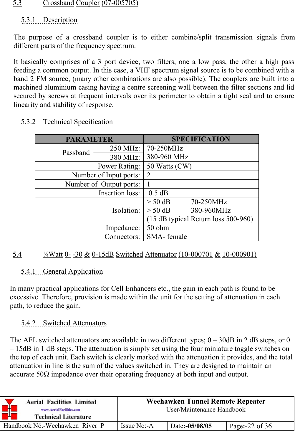 Weehawken Tunnel Remote Repeater User/Maintenance Handbook Handbook Nō.-Weehawken_River_P Issue No:-A Date:-05/08/05  Page:-22 of 36    5.3 Crossband Coupler (07-005705)  5.3.1 Description  The purpose of a crossband coupler is to either combine/split transmission signals from different parts of the frequency spectrum. It basically comprises of a 3 port device, two filters, one a low pass, the other a high pass feeding a common output. In this case, a VHF spectrum signal source is to be combined with a band 2 FM source, (many other combinations are also possible). The couplers are built into a machined aluminium casing having a centre screening wall between the filter sections and lid secured by screws at frequent intervals over its perimeter to obtain a tight seal and to ensure linearity and stability of response.  5.3.2 Technical Specification  PARAMETER  SPECIFICATION 250 MHz:Passband  380 MHz:70-250MHz 380-960 MHz Power Rating: 50 Watts (CW) Number of Input ports: 2 Number of  Output ports: 1 Insertion loss:  0.5 dB Isolation:&gt; 50 dB  70-250MHz &gt; 50 dB  380-960MHz (15 dB typical Return loss 500-960) Impedance: 50 ohm Connectors: SMA- female  5.4 ¼Watt 0- -30 &amp; 0-15dB Switched Attenuator (10-000701 &amp; 10-000901)  5.4.1 General Application  In many practical applications for Cell Enhancers etc., the gain in each path is found to be excessive. Therefore, provision is made within the unit for the setting of attenuation in each path, to reduce the gain.  5.4.2 Switched Attenuators  The AFL switched attenuators are available in two different types; 0 – 30dB in 2 dB steps, or 0 – 15dB in 1 dB steps. The attenuation is simply set using the four miniature toggle switches on the top of each unit. Each switch is clearly marked with the attenuation it provides, and the total attenuation in line is the sum of the values switched in. They are designed to maintain an accurate 50Ω impedance over their operating frequency at both input and output. 