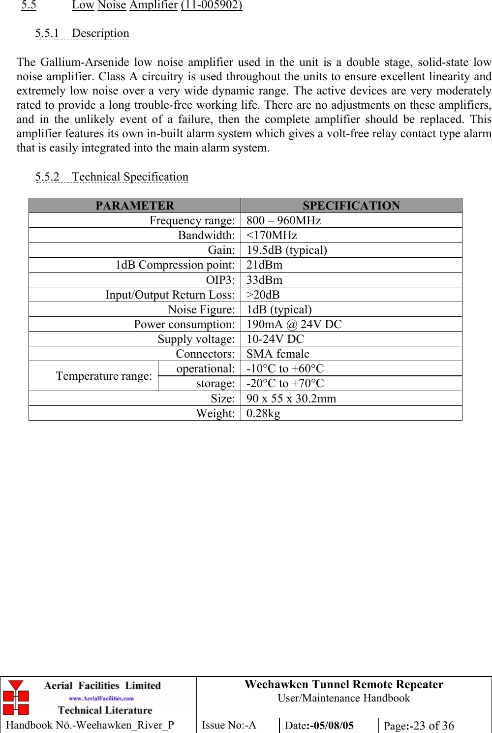 Weehawken Tunnel Remote Repeater User/Maintenance Handbook Handbook Nō.-Weehawken_River_P Issue No:-A Date:-05/08/05  Page:-23 of 36   5.5 Low Noise Amplifier (11-005902)  5.5.1 Description  The Gallium-Arsenide low noise amplifier used in the unit is a double stage, solid-state low noise amplifier. Class A circuitry is used throughout the units to ensure excellent linearity and extremely low noise over a very wide dynamic range. The active devices are very moderately rated to provide a long trouble-free working life. There are no adjustments on these amplifiers, and in the unlikely event of a failure, then the complete amplifier should be replaced. This amplifier features its own in-built alarm system which gives a volt-free relay contact type alarm that is easily integrated into the main alarm system.  5.5.2 Technical Specification  PARAMETER  SPECIFICATION Frequency range: 800 – 960MHz Bandwidth: &lt;170MHz Gain: 19.5dB (typical) 1dB Compression point: 21dBm OIP3: 33dBm Input/Output Return Loss: &gt;20dB Noise Figure: 1dB (typical) Power consumption: 190mA @ 24V DC Supply voltage: 10-24V DC Connectors: SMA female operational: -10°C to +60°C Temperature range:  storage: -20°C to +70°C Size: 90 x 55 x 30.2mm Weight: 0.28kg 