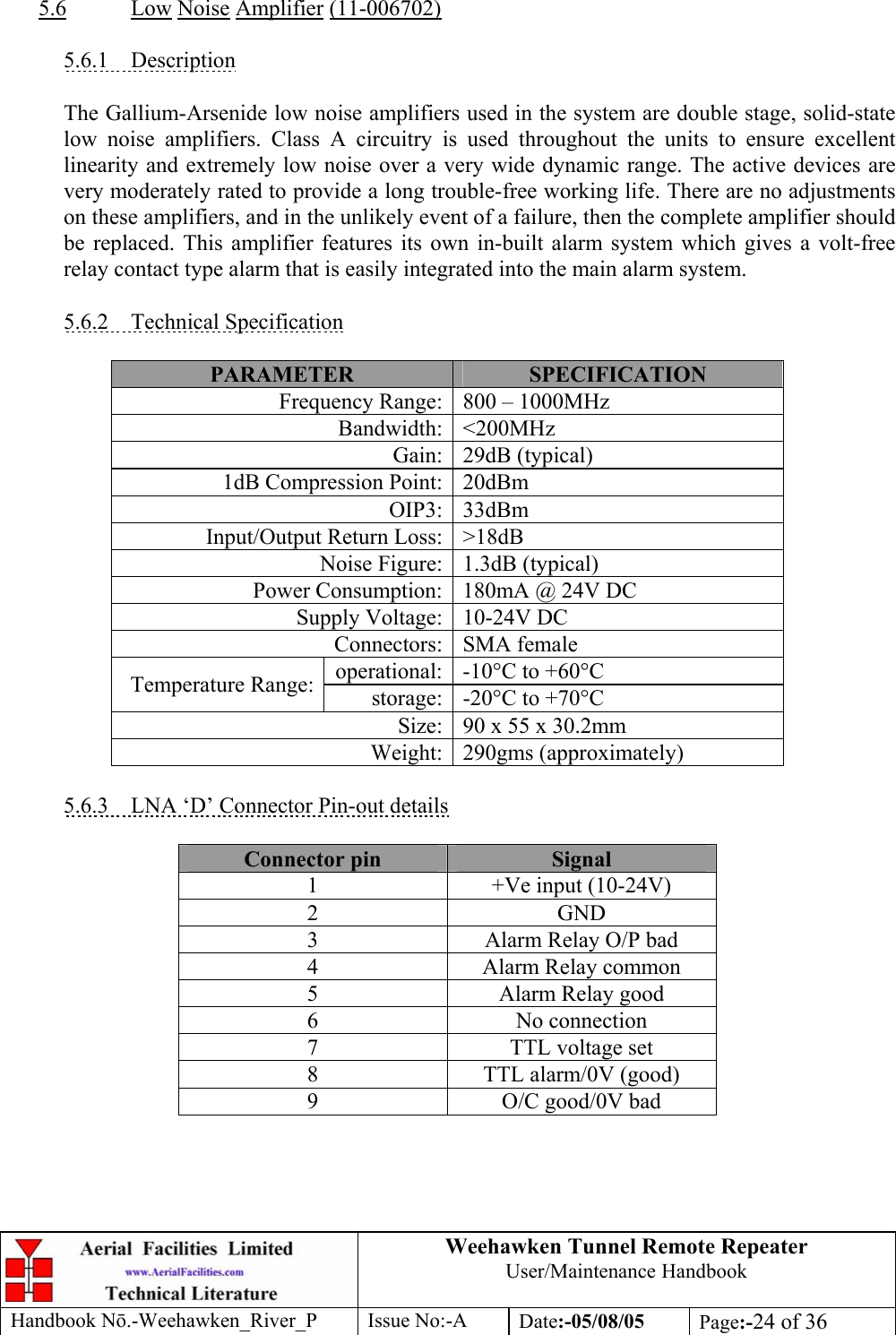 Weehawken Tunnel Remote Repeater User/Maintenance Handbook Handbook Nō.-Weehawken_River_P Issue No:-A Date:-05/08/05  Page:-24 of 36   5.6 Low Noise Amplifier (11-006702)  5.6.1 Description  The Gallium-Arsenide low noise amplifiers used in the system are double stage, solid-state low noise amplifiers. Class A circuitry is used throughout the units to ensure excellent linearity and extremely low noise over a very wide dynamic range. The active devices are very moderately rated to provide a long trouble-free working life. There are no adjustments on these amplifiers, and in the unlikely event of a failure, then the complete amplifier should be replaced. This amplifier features its own in-built alarm system which gives a volt-free relay contact type alarm that is easily integrated into the main alarm system.  5.6.2 Technical Specification  PARAMETER  SPECIFICATION Frequency Range: 800 – 1000MHz Bandwidth: &lt;200MHz Gain: 29dB (typical) 1dB Compression Point: 20dBm OIP3: 33dBm Input/Output Return Loss: &gt;18dB Noise Figure: 1.3dB (typical) Power Consumption: 180mA @ 24V DC Supply Voltage: 10-24V DC Connectors: SMA female operational: -10°C to +60°C Temperature Range:  storage: -20°C to +70°C Size: 90 x 55 x 30.2mm Weight: 290gms (approximately)  5.6.3  LNA ‘D’ Connector Pin-out details  Connector pin  Signal 1  +Ve input (10-24V) 2 GND 3  Alarm Relay O/P bad 4  Alarm Relay common 5  Alarm Relay good 6 No connection 7  TTL voltage set 8  TTL alarm/0V (good) 9  O/C good/0V bad 