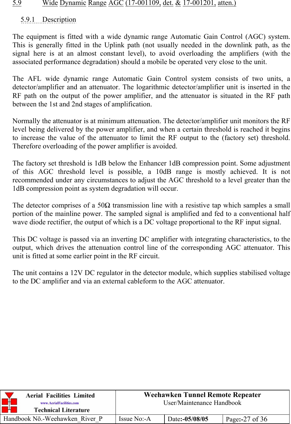 Weehawken Tunnel Remote Repeater User/Maintenance Handbook Handbook Nō.-Weehawken_River_P Issue No:-A Date:-05/08/05  Page:-27 of 36    5.9 Wide Dynamic Range AGC (17-001109, det. &amp; 17-001201, atten.)  5.9.1 Description  The equipment is fitted with a wide dynamic range Automatic Gain Control (AGC) system. This is generally fitted in the Uplink path (not usually needed in the downlink path, as the signal here is at an almost constant level), to avoid overloading the amplifiers (with the associated performance degradation) should a mobile be operated very close to the unit.  The AFL wide dynamic range Automatic Gain Control system consists of two units, a detector/amplifier and an attenuator. The logarithmic detector/amplifier unit is inserted in the RF path on the output of the power amplifier, and the attenuator is situated in the RF path between the 1st and 2nd stages of amplification.  Normally the attenuator is at minimum attenuation. The detector/amplifier unit monitors the RF level being delivered by the power amplifier, and when a certain threshold is reached it begins to increase the value of the attenuator to limit the RF output to the (factory set) threshold. Therefore overloading of the power amplifier is avoided.  The factory set threshold is 1dB below the Enhancer 1dB compression point. Some adjustment of this AGC threshold level is possible, a 10dB range is mostly achieved. It is not recommended under any circumstances to adjust the AGC threshold to a level greater than the 1dB compression point as system degradation will occur.  The detector comprises of a 50Ω transmission line with a resistive tap which samples a small portion of the mainline power. The sampled signal is amplified and fed to a conventional half wave diode rectifier, the output of which is a DC voltage proportional to the RF input signal.  This DC voltage is passed via an inverting DC amplifier with integrating characteristics, to the output, which drives the attenuation control line of the corresponding AGC attenuator. This unit is fitted at some earlier point in the RF circuit.  The unit contains a 12V DC regulator in the detector module, which supplies stabilised voltage to the DC amplifier and via an external cableform to the AGC attenuator.  