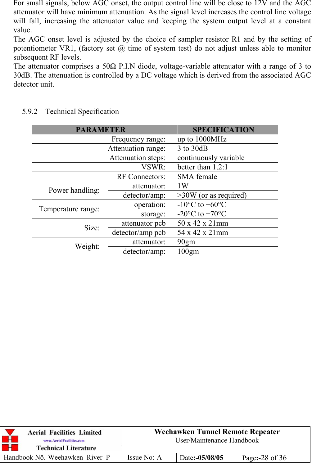 Weehawken Tunnel Remote Repeater User/Maintenance Handbook Handbook Nō.-Weehawken_River_P Issue No:-A Date:-05/08/05  Page:-28 of 36   For small signals, below AGC onset, the output control line will be close to 12V and the AGC attenuator will have minimum attenuation. As the signal level increases the control line voltage will fall, increasing the attenuator value and keeping the system output level at a constant value. The AGC onset level is adjusted by the choice of sampler resistor R1 and by the setting of potentiometer VR1, (factory set @ time of system test) do not adjust unless able to monitor subsequent RF levels. The attenuator comprises a 50Ω P.I.N diode, voltage-variable attenuator with a range of 3 to 30dB. The attenuation is controlled by a DC voltage which is derived from the associated AGC detector unit.   5.9.2 Technical Specification  PARAMETER  SPECIFICATION Frequency range:  up to 1000MHz Attenuation range:  3 to 30dB Attenuation steps:  continuously variable VSWR:  better than 1.2:1 RF Connectors:  SMA female attenuator: 1W Power handling:  detector/amp:  &gt;30W (or as required) operation:  -10°C to +60°C Temperature range:  storage:  -20°C to +70°C attenuator pcb  50 x 42 x 21mm Size:  detector/amp pcb  54 x 42 x 21mm attenuator: 90gm Weight:  detector/amp: 100gm  