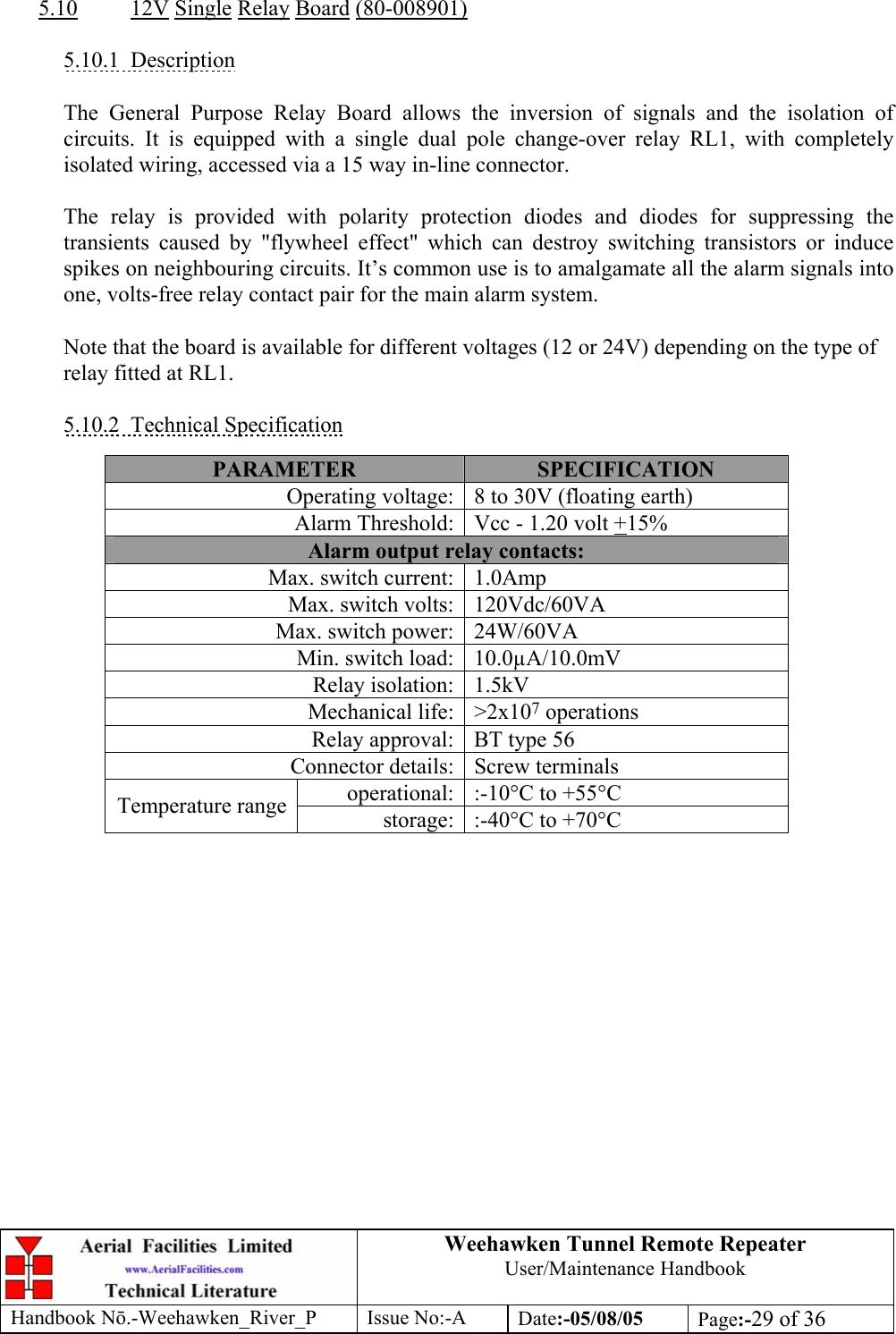 Weehawken Tunnel Remote Repeater User/Maintenance Handbook Handbook Nō.-Weehawken_River_P Issue No:-A Date:-05/08/05  Page:-29 of 36   5.10 12V Single Relay Board (80-008901)  5.10.1 Description  The General Purpose Relay Board allows the inversion of signals and the isolation of circuits. It is equipped with a single dual pole change-over relay RL1, with completely isolated wiring, accessed via a 15 way in-line connector.  The relay is provided with polarity protection diodes and diodes for suppressing the transients caused by &quot;flywheel effect&quot; which can destroy switching transistors or induce spikes on neighbouring circuits. It’s common use is to amalgamate all the alarm signals into one, volts-free relay contact pair for the main alarm system.  Note that the board is available for different voltages (12 or 24V) depending on the type of relay fitted at RL1.  5.10.2 Technical Specification  PARAMETER  SPECIFICATION Operating voltage: 8 to 30V (floating earth) Alarm Threshold: Vcc - 1.20 volt +15% Alarm output relay contacts: Max. switch current: 1.0Amp Max. switch volts: 120Vdc/60VA Max. switch power: 24W/60VA Min. switch load: 10.0µA/10.0mV Relay isolation: 1.5kV Mechanical life: &gt;2x107 operations Relay approval: BT type 56 Connector details: Screw terminals operational: :-10°C to +55°C Temperature range  storage: :-40°C to +70°C     