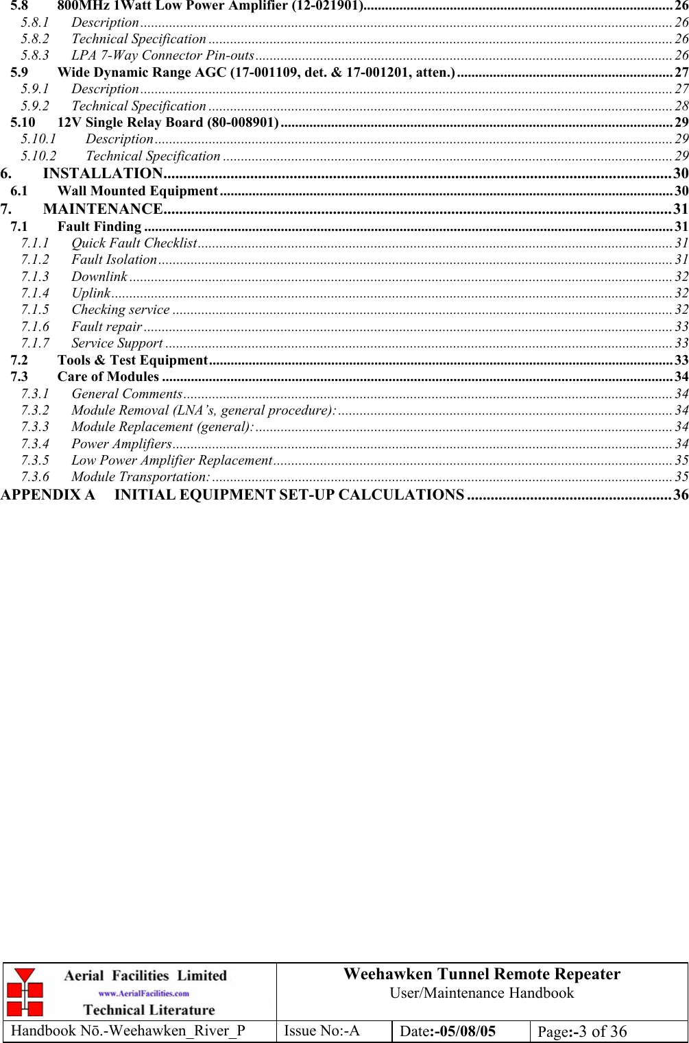 Weehawken Tunnel Remote Repeater User/Maintenance Handbook Handbook Nō.-Weehawken_River_P Issue No:-A Date:-05/08/05  Page:-3 of 36  5.8 800MHz 1Watt Low Power Amplifier (12-021901)...................................................................................... 26 5.8.1 Description....................................................................................................................................................26 5.8.2 Technical Specification ................................................................................................................................. 26 5.8.3 LPA 7-Way Connector Pin-outs....................................................................................................................26 5.9 Wide Dynamic Range AGC (17-001109, det. &amp; 17-001201, atten.) ............................................................ 27 5.9.1 Description....................................................................................................................................................27 5.9.2 Technical Specification ................................................................................................................................. 28 5.10 12V Single Relay Board (80-008901) ............................................................................................................. 29 5.10.1 Description................................................................................................................................................29 5.10.2 Technical Specification ............................................................................................................................. 29 6. INSTALLATION.................................................................................................................................30 6.1 Wall Mounted Equipment.............................................................................................................................. 30 7. MAINTENANCE.................................................................................................................................31 7.1 Fault Finding ................................................................................................................................................... 31 7.1.1 Quick Fault Checklist.................................................................................................................................... 31 7.1.2 Fault Isolation...............................................................................................................................................31 7.1.3 Downlink .......................................................................................................................................................32 7.1.4 Uplink............................................................................................................................................................ 32 7.1.5 Checking service ...........................................................................................................................................32 7.1.6 Fault repair ................................................................................................................................................... 33 7.1.7 Service Support .............................................................................................................................................33 7.2 Tools &amp; Test Equipment................................................................................................................................. 33 7.3 Care of Modules .............................................................................................................................................. 34 7.3.1 General Comments........................................................................................................................................ 34 7.3.2 Module Removal (LNA’s, general procedure):.............................................................................................34 7.3.3 Module Replacement (general):.................................................................................................................... 34 7.3.4 Power Amplifiers...........................................................................................................................................34 7.3.5 Low Power Amplifier Replacement...............................................................................................................35 7.3.6 Module Transportation: ................................................................................................................................ 35 APPENDIX A INITIAL EQUIPMENT SET-UP CALCULATIONS ....................................................36 