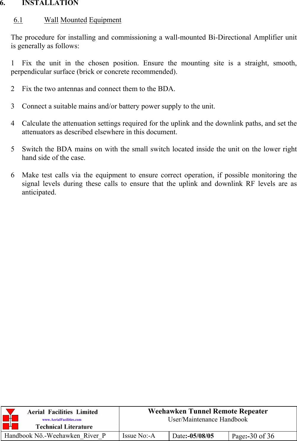 Weehawken Tunnel Remote Repeater User/Maintenance Handbook Handbook Nō.-Weehawken_River_P Issue No:-A Date:-05/08/05  Page:-30 of 36   6. INSTALLATION  6.1 Wall Mounted Equipment     The procedure for installing and commissioning a wall-mounted Bi-Directional Amplifier unit is generally as follows:  1  Fix the unit in the chosen position. Ensure the mounting site is a straight, smooth, perpendicular surface (brick or concrete recommended).  2  Fix the two antennas and connect them to the BDA.  3  Connect a suitable mains and/or battery power supply to the unit.  4  Calculate the attenuation settings required for the uplink and the downlink paths, and set the attenuators as described elsewhere in this document.  5  Switch the BDA mains on with the small switch located inside the unit on the lower right hand side of the case.  6  Make test calls via the equipment to ensure correct operation, if possible monitoring the signal levels during these calls to ensure that the uplink and downlink RF levels are as anticipated.  