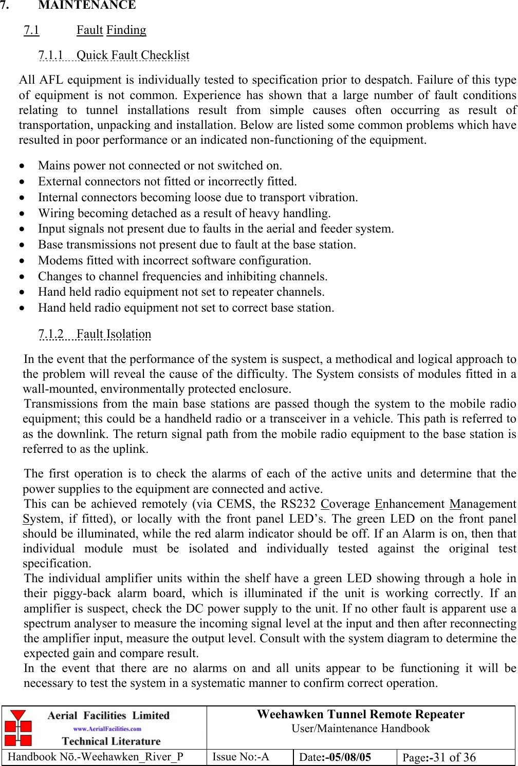 Weehawken Tunnel Remote Repeater User/Maintenance Handbook Handbook Nō.-Weehawken_River_P Issue No:-A Date:-05/08/05  Page:-31 of 36   7. MAINTENANCE  7.1 Fault Finding  7.1.1  Quick Fault Checklist  All AFL equipment is individually tested to specification prior to despatch. Failure of this type of equipment is not common. Experience has shown that a large number of fault conditions relating to tunnel installations result from simple causes often occurring as result of transportation, unpacking and installation. Below are listed some common problems which have resulted in poor performance or an indicated non-functioning of the equipment.  • Mains power not connected or not switched on. • External connectors not fitted or incorrectly fitted. • Internal connectors becoming loose due to transport vibration. • Wiring becoming detached as a result of heavy handling. • Input signals not present due to faults in the aerial and feeder system. • Base transmissions not present due to fault at the base station. • Modems fitted with incorrect software configuration. • Changes to channel frequencies and inhibiting channels. • Hand held radio equipment not set to repeater channels. • Hand held radio equipment not set to correct base station.  7.1.2 Fault Isolation  In the event that the performance of the system is suspect, a methodical and logical approach to the problem will reveal the cause of the difficulty. The System consists of modules fitted in a wall-mounted, environmentally protected enclosure. Transmissions from the main base stations are passed though the system to the mobile radio equipment; this could be a handheld radio or a transceiver in a vehicle. This path is referred to as the downlink. The return signal path from the mobile radio equipment to the base station is referred to as the uplink.  The first operation is to check the alarms of each of the active units and determine that the power supplies to the equipment are connected and active. This can be achieved remotely (via CEMS, the RS232 Coverage Enhancement Management System, if fitted), or locally with the front panel LED’s. The green LED on the front panel should be illuminated, while the red alarm indicator should be off. If an Alarm is on, then that individual module must be isolated and individually tested against the original test specification. The individual amplifier units within the shelf have a green LED showing through a hole in their piggy-back alarm board, which is illuminated if the unit is working correctly. If an amplifier is suspect, check the DC power supply to the unit. If no other fault is apparent use a spectrum analyser to measure the incoming signal level at the input and then after reconnecting the amplifier input, measure the output level. Consult with the system diagram to determine the expected gain and compare result. In the event that there are no alarms on and all units appear to be functioning it will be necessary to test the system in a systematic manner to confirm correct operation. 