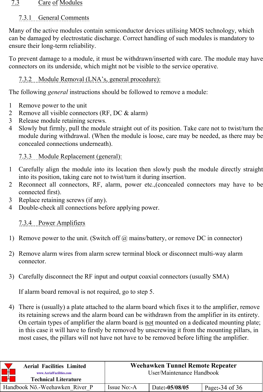 Weehawken Tunnel Remote Repeater User/Maintenance Handbook Handbook Nō.-Weehawken_River_P Issue No:-A Date:-05/08/05  Page:-34 of 36   7.3 Care of Modules  7.3.1 General Comments  Many of the active modules contain semiconductor devices utilising MOS technology, which can be damaged by electrostatic discharge. Correct handling of such modules is mandatory to ensure their long-term reliability.  To prevent damage to a module, it must be withdrawn/inserted with care. The module may have connectors on its underside, which might not be visible to the service operative.  7.3.2  Module Removal (LNA’s, general procedure):  The following general instructions should be followed to remove a module:  1  Remove power to the unit 2  Remove all visible connectors (RF, DC &amp; alarm) 3  Release module retaining screws. 4  Slowly but firmly, pull the module straight out of its position. Take care not to twist/turn the module during withdrawal. (When the module is loose, care may be needed, as there may be concealed connections underneath).  7.3.3  Module Replacement (general):  1  Carefully align the module into its location then slowly push the module directly straight into its position, taking care not to twist/turn it during insertion. 2  Reconnect all connectors, RF, alarm, power etc.,(concealed connectors may have to be connected first). 3  Replace retaining screws (if any). 4  Double-check all connections before applying power.  7.3.4 Power Amplifiers  1)  Remove power to the unit. (Switch off @ mains/battery, or remove DC in connector)  2)  Remove alarm wires from alarm screw terminal block or disconnect multi-way alarm connector.  3)  Carefully disconnect the RF input and output coaxial connectors (usually SMA)  If alarm board removal is not required, go to step 5.  4)  There is (usually) a plate attached to the alarm board which fixes it to the amplifier, remove its retaining screws and the alarm board can be withdrawn from the amplifier in its entirety. On certain types of amplifier the alarm board is not mounted on a dedicated mounting plate; in this case it will have to firstly be removed by unscrewing it from the mounting pillars, in most cases, the pillars will not have not have to be removed before lifting the amplifier.   