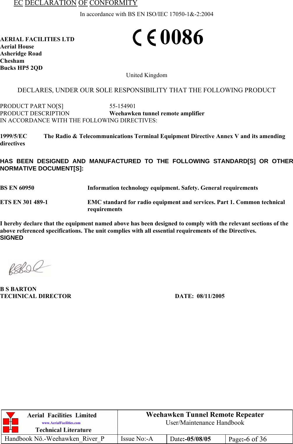 Weehawken Tunnel Remote Repeater User/Maintenance Handbook Handbook Nō.-Weehawken_River_P Issue No:-A Date:-05/08/05  Page:-6 of 36  EC DECLARATION OF CONFORMITY In accordance with BS EN ISO/IEC 17050-1&amp;-2:2004  AERIAL FACILITIES LTD Aerial House Asheridge Road Chesham Bucks HP5 2QD United Kingdom  DECLARES, UNDER OUR SOLE RESPONSIBILITY THAT THE FOLLOWING PRODUCT  PRODUCT PART NO[S]  55-154901 PRODUCT DESCRIPTION  Weehawken tunnel remote amplifier  IN ACCORDANCE WITH THE FOLLOWING DIRECTIVES:  1999/5/EC  The Radio &amp; Telecommunications Terminal Equipment Directive Annex V and its amending directives  HAS BEEN DESIGNED AND MANUFACTURED TO THE FOLLOWING STANDARD[S] OR OTHER NORMATIVE DOCUMENT[S]:  BS EN 60950   Information technology equipment. Safety. General requirements   ETS EN 301 489-1  EMC standard for radio equipment and services. Part 1. Common technical requirements  I hereby declare that the equipment named above has been designed to comply with the relevant sections of the above referenced specifications. The unit complies with all essential requirements of the Directives. SIGNED    B S BARTON TECHNICAL DIRECTOR     DATE: 08/11/2005 0086 