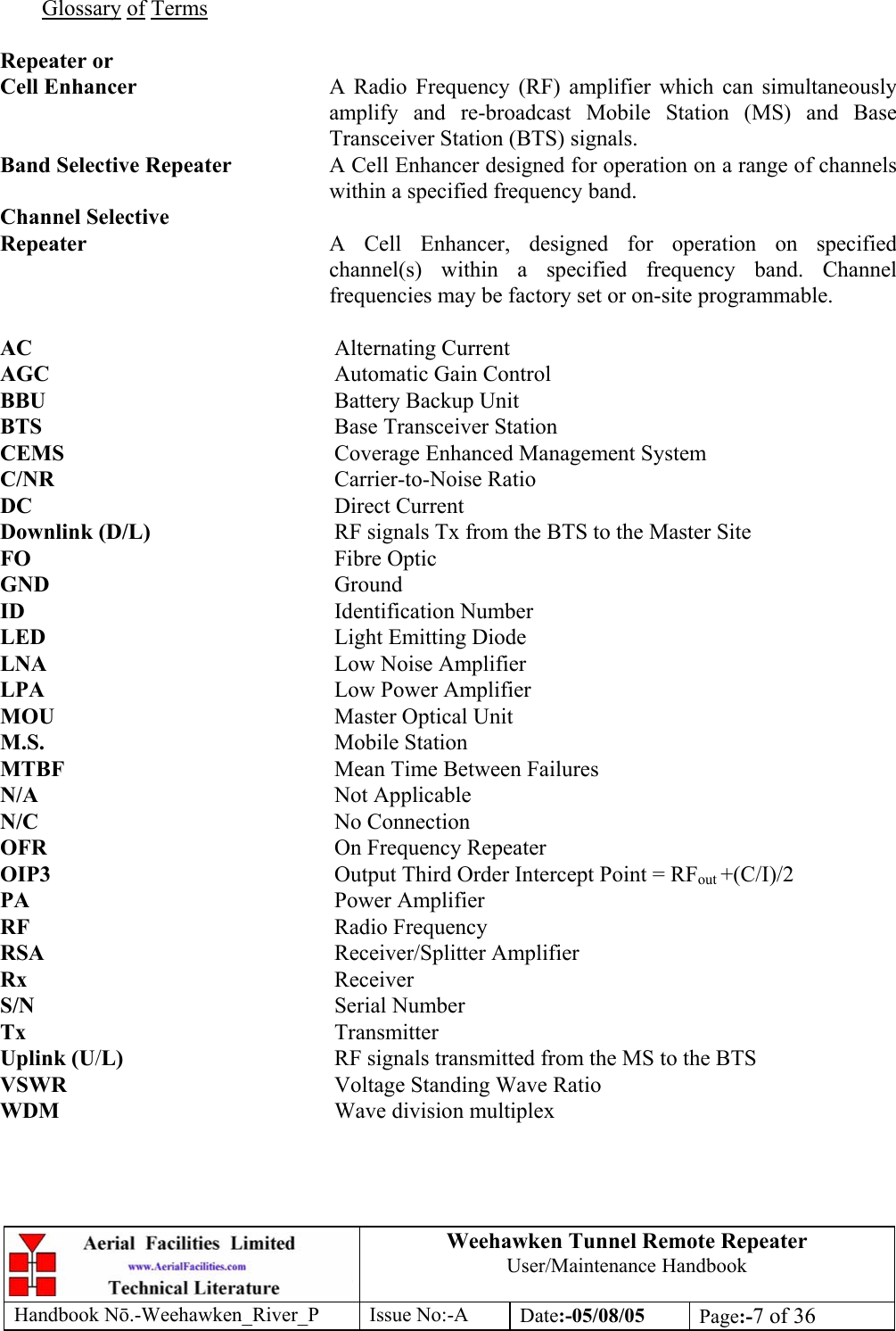 Weehawken Tunnel Remote Repeater User/Maintenance Handbook Handbook Nō.-Weehawken_River_P Issue No:-A Date:-05/08/05  Page:-7 of 36   Glossary of Terms  Repeater or Cell Enhancer  A Radio Frequency (RF) amplifier which can simultaneously amplify and re-broadcast Mobile Station (MS) and Base Transceiver Station (BTS) signals. Band Selective Repeater  A Cell Enhancer designed for operation on a range of channels within a specified frequency band. Channel Selective Repeater  A Cell Enhancer, designed for operation on specified channel(s) within a specified frequency band. Channel frequencies may be factory set or on-site programmable.  AC     Alternating Current AGC     Automatic Gain Control BBU     Battery Backup Unit BTS     Base Transceiver Station CEMS     Coverage Enhanced Management System C/NR     Carrier-to-Noise Ratio DC     Direct Current Downlink (D/L)      RF signals Tx from the BTS to the Master Site FO     Fibre Optic GND     Ground ID     Identification Number LED     Light Emitting Diode LNA     Low Noise Amplifier LPA     Low Power Amplifier MOU     Master Optical Unit M.S.     Mobile Station MTBF     Mean Time Between Failures N/A     Not Applicable N/C     No Connection OFR     On Frequency Repeater OIP3  Output Third Order Intercept Point = RFout +(C/I)/2 PA     Power Amplifier RF     Radio Frequency RSA     Receiver/Splitter Amplifier Rx     Receiver S/N     Serial Number Tx     Transmitter Uplink (U/L)    RF signals transmitted from the MS to the BTS VSWR    Voltage Standing Wave Ratio WDM     Wave division multiplex 