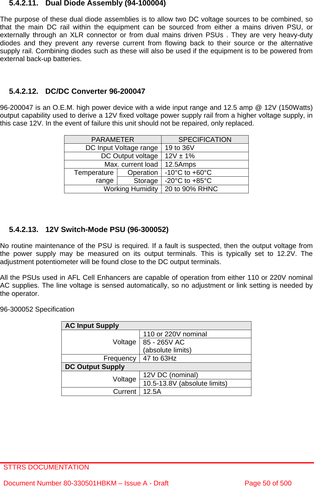 STTRS DOCUMENTATION  Document Number 80-330501HBKM – Issue A - Draft  Page 50 of 500    5.4.2.11. Dual Diode Assembly (94-100004)  The purpose of these dual diode assemblies is to allow two DC voltage sources to be combined, so that the main DC rail within the equipment can be sourced from either a mains driven PSU, or externally through an XLR connector or from dual mains driven PSUs . They are very heavy-duty diodes and they prevent any reverse current from flowing back to their source or the alternative supply rail. Combining diodes such as these will also be used if the equipment is to be powered from external back-up batteries.    5.4.2.12.  DC/DC Converter 96-200047  96-200047 is an O.E.M. high power device with a wide input range and 12.5 amp @ 12V (150Watts) output capability used to derive a 12V fixed voltage power supply rail from a higher voltage supply, in this case 12V. In the event of failure this unit should not be repaired, only replaced.  PARAMETER  SPECIFICATION DC Input Voltage range 19 to 36V DC Output voltage 12V ± 1% Max. current load 12.5Amps Operation -10°C to +60°C Temperature range  Storage -20°C to +85°C Working Humidity 20 to 90% RHNC     5.4.2.13.  12V Switch-Mode PSU (96-300052)  No routine maintenance of the PSU is required. If a fault is suspected, then the output voltage from the power supply may be measured on its output terminals. This is typically set to 12.2V. The adjustment potentiometer will be found close to the DC output terminals.  All the PSUs used in AFL Cell Enhancers are capable of operation from either 110 or 220V nominal AC supplies. The line voltage is sensed automatically, so no adjustment or link setting is needed by the operator.  96-300052 Specification  AC Input Supply  110 or 220V nominal Voltage 85 - 265V AC  (absolute limits) Frequency 47 to 63Hz DC Output Supply  12V DC (nominal) Voltage 10.5-13.8V (absolute limits) Current 12.5A      