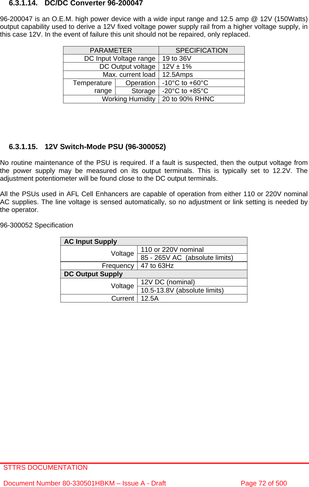 STTRS DOCUMENTATION  Document Number 80-330501HBKM – Issue A - Draft  Page 72 of 500   6.3.1.14.  DC/DC Converter 96-200047  96-200047 is an O.E.M. high power device with a wide input range and 12.5 amp @ 12V (150Watts) output capability used to derive a 12V fixed voltage power supply rail from a higher voltage supply, in this case 12V. In the event of failure this unit should not be repaired, only replaced.  PARAMETER  SPECIFICATION DC Input Voltage range 19 to 36V DC Output voltage 12V ± 1% Max. current load 12.5Amps Operation -10°C to +60°C Temperature range  Storage -20°C to +85°C Working Humidity 20 to 90% RHNC      6.3.1.15.  12V Switch-Mode PSU (96-300052)  No routine maintenance of the PSU is required. If a fault is suspected, then the output voltage from the power supply may be measured on its output terminals. This is typically set to 12.2V. The adjustment potentiometer will be found close to the DC output terminals.  All the PSUs used in AFL Cell Enhancers are capable of operation from either 110 or 220V nominal AC supplies. The line voltage is sensed automatically, so no adjustment or link setting is needed by the operator.  96-300052 Specification  AC Input Supply  110 or 220V nominal Voltage 85 - 265V AC  (absolute limits) Frequency 47 to 63Hz DC Output Supply  12V DC (nominal) Voltage 10.5-13.8V (absolute limits) Current 12.5A                 