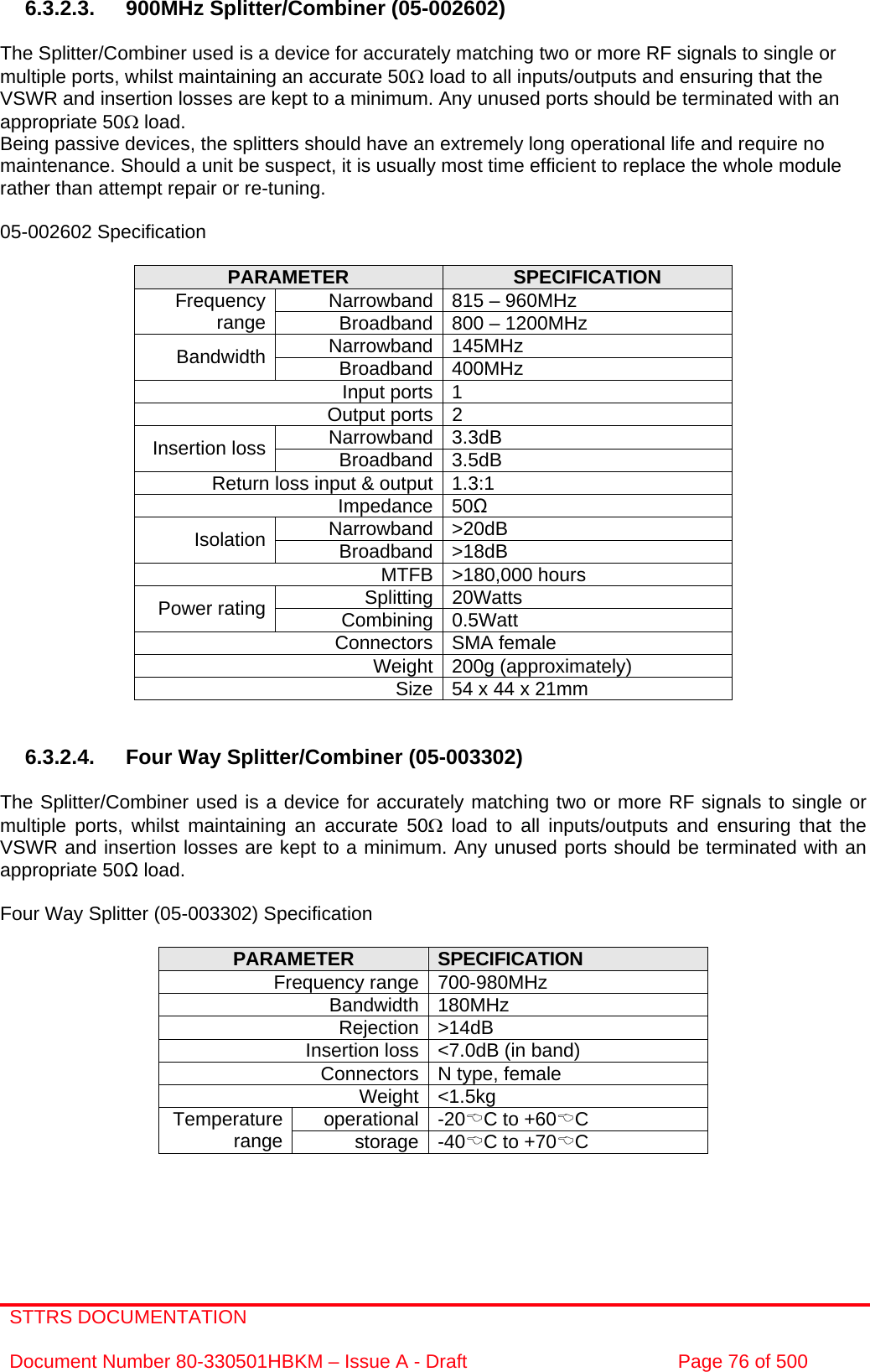 STTRS DOCUMENTATION  Document Number 80-330501HBKM – Issue A - Draft  Page 76 of 500   6.3.2.3. 900MHz Splitter/Combiner (05-002602)  The Splitter/Combiner used is a device for accurately matching two or more RF signals to single or multiple ports, whilst maintaining an accurate 50Ω load to all inputs/outputs and ensuring that the VSWR and insertion losses are kept to a minimum. Any unused ports should be terminated with an appropriate 50Ω load. Being passive devices, the splitters should have an extremely long operational life and require no maintenance. Should a unit be suspect, it is usually most time efficient to replace the whole module rather than attempt repair or re-tuning.  05-002602 Specification  PARAMETER  SPECIFICATION Narrowband 815 – 960MHz Frequency range  Broadband 800 – 1200MHz Narrowband 145MHz Bandwidth  Broadband 400MHz Input ports 1 Output ports 2 Narrowband 3.3dB Insertion loss  Broadband 3.5dB Return loss input &amp; output 1.3:1 Impedance 50 Narrowband &gt;20dB Isolation  Broadband &gt;18dB MTFB &gt;180,000 hours Splitting 20Watts Power rating  Combining 0.5Watt Connectors SMA female Weight 200g (approximately) Size 54 x 44 x 21mm    6.3.2.4.  Four Way Splitter/Combiner (05-003302)  The Splitter/Combiner used is a device for accurately matching two or more RF signals to single or multiple ports, whilst maintaining an accurate 50Ω load to all inputs/outputs and ensuring that the VSWR and insertion losses are kept to a minimum. Any unused ports should be terminated with an appropriate 50 load.  Four Way Splitter (05-003302) Specification  PARAMETER  SPECIFICATION Frequency range 700-980MHz Bandwidth 180MHz Rejection &gt;14dB Insertion loss &lt;7.0dB (in band) Connectors N type, female Weight &lt;1.5kg operational -20%C to +60%C Temperature range  storage -40%C to +70%C      