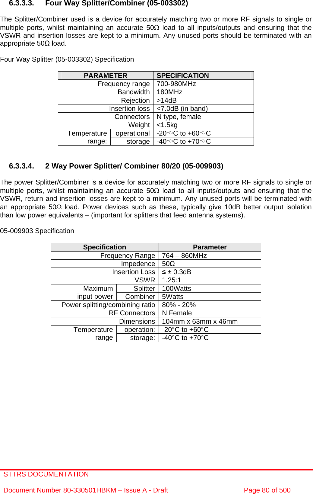 STTRS DOCUMENTATION  Document Number 80-330501HBKM – Issue A - Draft  Page 80 of 500   6.3.3.3.  Four Way Splitter/Combiner (05-003302)  The Splitter/Combiner used is a device for accurately matching two or more RF signals to single or multiple ports, whilst maintaining an accurate 50Ω load to all inputs/outputs and ensuring that the VSWR and insertion losses are kept to a minimum. Any unused ports should be terminated with an appropriate 50 load.  Four Way Splitter (05-003302) Specification  PARAMETER  SPECIFICATION Frequency range 700-980MHz Bandwidth 180MHz Rejection &gt;14dB Insertion loss &lt;7.0dB (in band) Connectors N type, female Weight &lt;1.5kg operational -20%C to +60%C Temperature range:  storage -40%C to +70%C   6.3.3.4.  2 Way Power Splitter/ Combiner 80/20 (05-009903)  The power Splitter/Combiner is a device for accurately matching two or more RF signals to single or multiple ports, whilst maintaining an accurate 50Ω load to all inputs/outputs and ensuring that the VSWR, return and insertion losses are kept to a minimum. Any unused ports will be terminated with an appropriate 50Ω load. Power devices such as these, typically give 10dB better output isolation than low power equivalents – (important for splitters that feed antenna systems).  05-009903 Specification  Specification  Parameter Frequency Range 764 – 860MHz Impedence 50 Insertion Loss  ± 0.3dB VSWR 1.25:1 Splitter 100Watts Maximum input power  Combiner 5Watts Power splitting/combining ratio 80% - 20% RF Connectors N Female Dimensions 104mm x 63mm x 46mm operation: -20°C to +60°C Temperature range  storage: -40°C to +70°C    