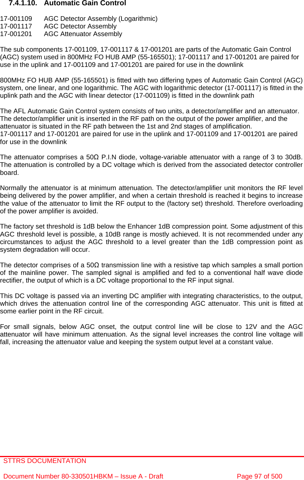 STTRS DOCUMENTATION  Document Number 80-330501HBKM – Issue A - Draft  Page 97 of 500   7.4.1.10.  Automatic Gain Control  17-001109  AGC Detector Assembly (Logarithmic) 17-001117  AGC Detector Assembly  17-001201  AGC Attenuator Assembly   The sub components 17-001109, 17-001117 &amp; 17-001201 are parts of the Automatic Gain Control (AGC) system used in 800MHz FO HUB AMP (55-165501); 17-001117 and 17-001201 are paired for use in the uplink and 17-001109 and 17-001201 are paired for use in the downlink  800MHz FO HUB AMP (55-165501) is fitted with two differing types of Automatic Gain Control (AGC) system, one linear, and one logarithmic. The AGC with logarithmic detector (17-001117) is fitted in the uplink path and the AGC with linear detector (17-001109) is fitted in the downlink path   The AFL Automatic Gain Control system consists of two units, a detector/amplifier and an attenuator. The detector/amplifier unit is inserted in the RF path on the output of the power amplifier, and the attenuator is situated in the RF path between the 1st and 2nd stages of amplification.  17-001117 and 17-001201 are paired for use in the uplink and 17-001109 and 17-001201 are paired for use in the downlink  The attenuator comprises a 50 P.I.N diode, voltage-variable attenuator with a range of 3 to 30dB. The attenuation is controlled by a DC voltage which is derived from the associated detector controller board.  Normally the attenuator is at minimum attenuation. The detector/amplifier unit monitors the RF level being delivered by the power amplifier, and when a certain threshold is reached it begins to increase the value of the attenuator to limit the RF output to the (factory set) threshold. Therefore overloading of the power amplifier is avoided.  The factory set threshold is 1dB below the Enhancer 1dB compression point. Some adjustment of this AGC threshold level is possible, a 10dB range is mostly achieved. It is not recommended under any circumstances to adjust the AGC threshold to a level greater than the 1dB compression point as system degradation will occur.  The detector comprises of a 50 transmission line with a resistive tap which samples a small portion of the mainline power. The sampled signal is amplified and fed to a conventional half wave diode rectifier, the output of which is a DC voltage proportional to the RF input signal.  This DC voltage is passed via an inverting DC amplifier with integrating characteristics, to the output, which drives the attenuation control line of the corresponding AGC attenuator. This unit is fitted at some earlier point in the RF circuit.  For small signals, below AGC onset, the output control line will be close to 12V and the AGC attenuator will have minimum attenuation. As the signal level increases the control line voltage will fall, increasing the attenuator value and keeping the system output level at a constant value. 