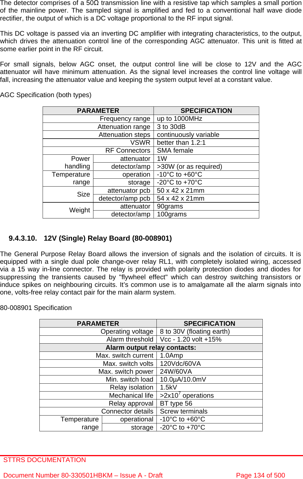 STTRS DOCUMENTATION  Document Number 80-330501HBKM – Issue A - Draft  Page 134 of 500   The detector comprises of a 50Ω transmission line with a resistive tap which samples a small portion of the mainline power. The sampled signal is amplified and fed to a conventional half wave diode rectifier, the output of which is a DC voltage proportional to the RF input signal.  This DC voltage is passed via an inverting DC amplifier with integrating characteristics, to the output, which drives the attenuation control line of the corresponding AGC attenuator. This unit is fitted at some earlier point in the RF circuit.  For small signals, below AGC onset, the output control line will be close to 12V and the AGC attenuator will have minimum attenuation. As the signal level increases the control line voltage will fall, increasing the attenuator value and keeping the system output level at a constant value.  AGC Specification (both types)  PARAMETER  SPECIFICATION Frequency range up to 1000MHz Attenuation range 3 to 30dB  Attenuation steps continuously variable VSWR better than 1.2:1 RF Connectors SMA female attenuator 1W Power handling  detector/amp &gt;30W (or as required) operation -10°C to +60°C Temperature range  storage -20°C to +70°C attenuator pcb 50 x 42 x 21mm Size  detector/amp pcb 54 x 42 x 21mm attenuator 90grams Weight  detector/amp 100grams   9.4.3.10. 12V (Single) Relay Board (80-008901)  The General Purpose Relay Board allows the inversion of signals and the isolation of circuits. It is equipped with a single dual pole change-over relay RL1, with completely isolated wiring, accessed via a 15 way in-line connector. The relay is provided with polarity protection diodes and diodes for suppressing the transients caused by &quot;flywheel effect&quot; which can destroy switching transistors or induce spikes on neighbouring circuits. It’s common use is to amalgamate all the alarm signals into one, volts-free relay contact pair for the main alarm system.  80-008901 Specification  PARAMETER  SPECIFICATION Operating voltage 8 to 30V (floating earth) Alarm threshold Vcc - 1.20 volt +15% Alarm output relay contacts: Max. switch current 1.0Amp Max. switch volts 120Vdc/60VA Max. switch power 24W/60VA Min. switch load 10.0µA/10.0mV Relay isolation 1.5kV Mechanical life &gt;2x107 operations Relay approval BT type 56 Connector details Screw terminals operational -10°C to +60°C Temperature range  storage -20°C to +70°C 