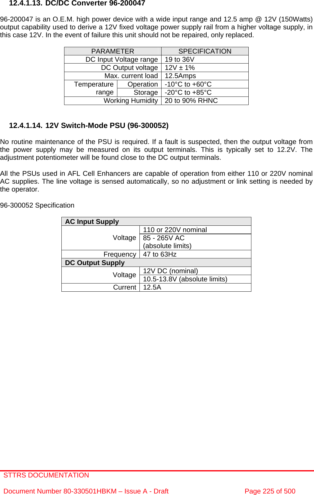 STTRS DOCUMENTATION  Document Number 80-330501HBKM – Issue A - Draft  Page 225 of 500   12.4.1.13. DC/DC Converter 96-200047  96-200047 is an O.E.M. high power device with a wide input range and 12.5 amp @ 12V (150Watts) output capability used to derive a 12V fixed voltage power supply rail from a higher voltage supply, in this case 12V. In the event of failure this unit should not be repaired, only replaced.  PARAMETER  SPECIFICATION DC Input Voltage range 19 to 36V DC Output voltage 12V ± 1% Max. current load 12.5Amps Operation -10°C to +60°C Temperature range  Storage -20°C to +85°C Working Humidity 20 to 90% RHNC   12.4.1.14. 12V Switch-Mode PSU (96-300052)  No routine maintenance of the PSU is required. If a fault is suspected, then the output voltage from the power supply may be measured on its output terminals. This is typically set to 12.2V. The adjustment potentiometer will be found close to the DC output terminals.  All the PSUs used in AFL Cell Enhancers are capable of operation from either 110 or 220V nominal AC supplies. The line voltage is sensed automatically, so no adjustment or link setting is needed by the operator.  96-300052 Specification  AC Input Supply  110 or 220V nominal Voltage 85 - 265V AC  (absolute limits) Frequency 47 to 63Hz DC Output Supply  12V DC (nominal) Voltage 10.5-13.8V (absolute limits) Current 12.5A                    