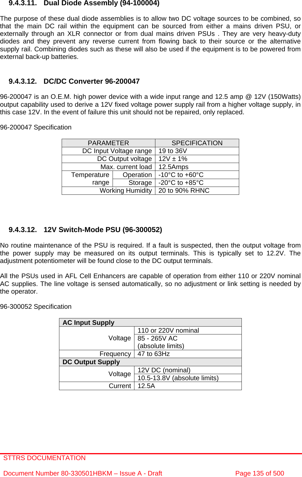 STTRS DOCUMENTATION  Document Number 80-330501HBKM – Issue A - Draft  Page 135 of 500   9.4.3.11. Dual Diode Assembly (94-100004)  The purpose of these dual diode assemblies is to allow two DC voltage sources to be combined, so that the main DC rail within the equipment can be sourced from either a mains driven PSU, or externally through an XLR connector or from dual mains driven PSUs . They are very heavy-duty diodes and they prevent any reverse current from flowing back to their source or the alternative supply rail. Combining diodes such as these will also be used if the equipment is to be powered from external back-up batteries.   9.4.3.12.  DC/DC Converter 96-200047  96-200047 is an O.E.M. high power device with a wide input range and 12.5 amp @ 12V (150Watts) output capability used to derive a 12V fixed voltage power supply rail from a higher voltage supply, in this case 12V. In the event of failure this unit should not be repaired, only replaced.  96-200047 Specification  PARAMETER  SPECIFICATION DC Input Voltage range 19 to 36V DC Output voltage 12V ± 1% Max. current load 12.5Amps Operation -10°C to +60°C Temperature range  Storage -20°C to +85°C Working Humidity 20 to 90% RHNC     9.4.3.12.  12V Switch-Mode PSU (96-300052)  No routine maintenance of the PSU is required. If a fault is suspected, then the output voltage from the power supply may be measured on its output terminals. This is typically set to 12.2V. The adjustment potentiometer will be found close to the DC output terminals.  All the PSUs used in AFL Cell Enhancers are capable of operation from either 110 or 220V nominal AC supplies. The line voltage is sensed automatically, so no adjustment or link setting is needed by the operator.  96-300052 Specification  AC Input Supply  110 or 220V nominal Voltage 85 - 265V AC  (absolute limits) Frequency 47 to 63Hz DC Output Supply  12V DC (nominal) Voltage 10.5-13.8V (absolute limits) Current 12.5A     