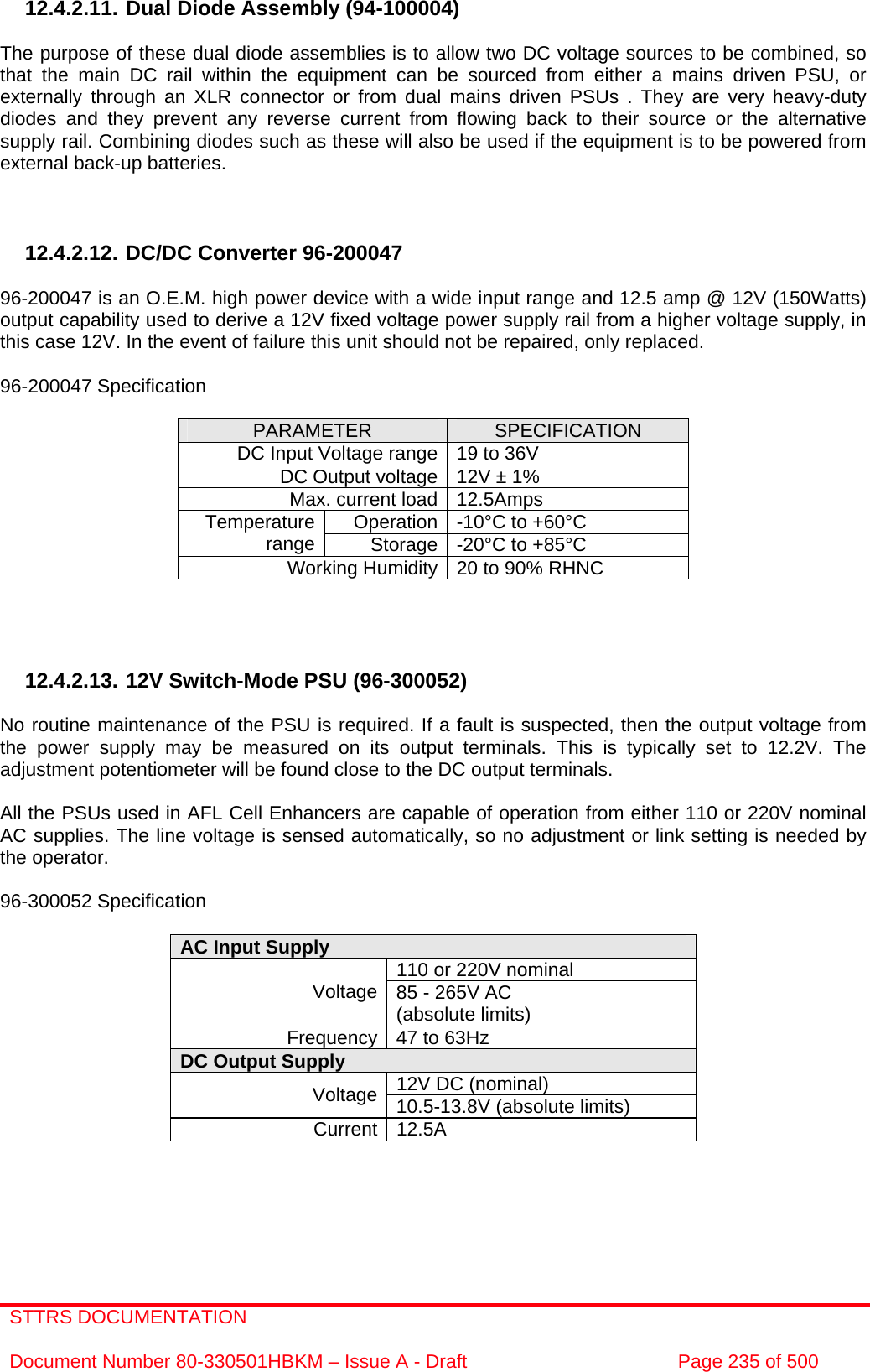 STTRS DOCUMENTATION  Document Number 80-330501HBKM – Issue A - Draft  Page 235 of 500   12.4.2.11. Dual Diode Assembly (94-100004)  The purpose of these dual diode assemblies is to allow two DC voltage sources to be combined, so that the main DC rail within the equipment can be sourced from either a mains driven PSU, or externally through an XLR connector or from dual mains driven PSUs . They are very heavy-duty diodes and they prevent any reverse current from flowing back to their source or the alternative supply rail. Combining diodes such as these will also be used if the equipment is to be powered from external back-up batteries.    12.4.2.12. DC/DC Converter 96-200047  96-200047 is an O.E.M. high power device with a wide input range and 12.5 amp @ 12V (150Watts) output capability used to derive a 12V fixed voltage power supply rail from a higher voltage supply, in this case 12V. In the event of failure this unit should not be repaired, only replaced.  96-200047 Specification  PARAMETER  SPECIFICATION DC Input Voltage range 19 to 36V DC Output voltage 12V ± 1% Max. current load 12.5Amps Operation -10°C to +60°C Temperature range  Storage -20°C to +85°C Working Humidity 20 to 90% RHNC     12.4.2.13. 12V Switch-Mode PSU (96-300052)  No routine maintenance of the PSU is required. If a fault is suspected, then the output voltage from the power supply may be measured on its output terminals. This is typically set to 12.2V. The adjustment potentiometer will be found close to the DC output terminals.  All the PSUs used in AFL Cell Enhancers are capable of operation from either 110 or 220V nominal AC supplies. The line voltage is sensed automatically, so no adjustment or link setting is needed by the operator.  96-300052 Specification  AC Input Supply  110 or 220V nominal Voltage 85 - 265V AC  (absolute limits) Frequency 47 to 63Hz DC Output Supply  12V DC (nominal) Voltage 10.5-13.8V (absolute limits) Current 12.5A    