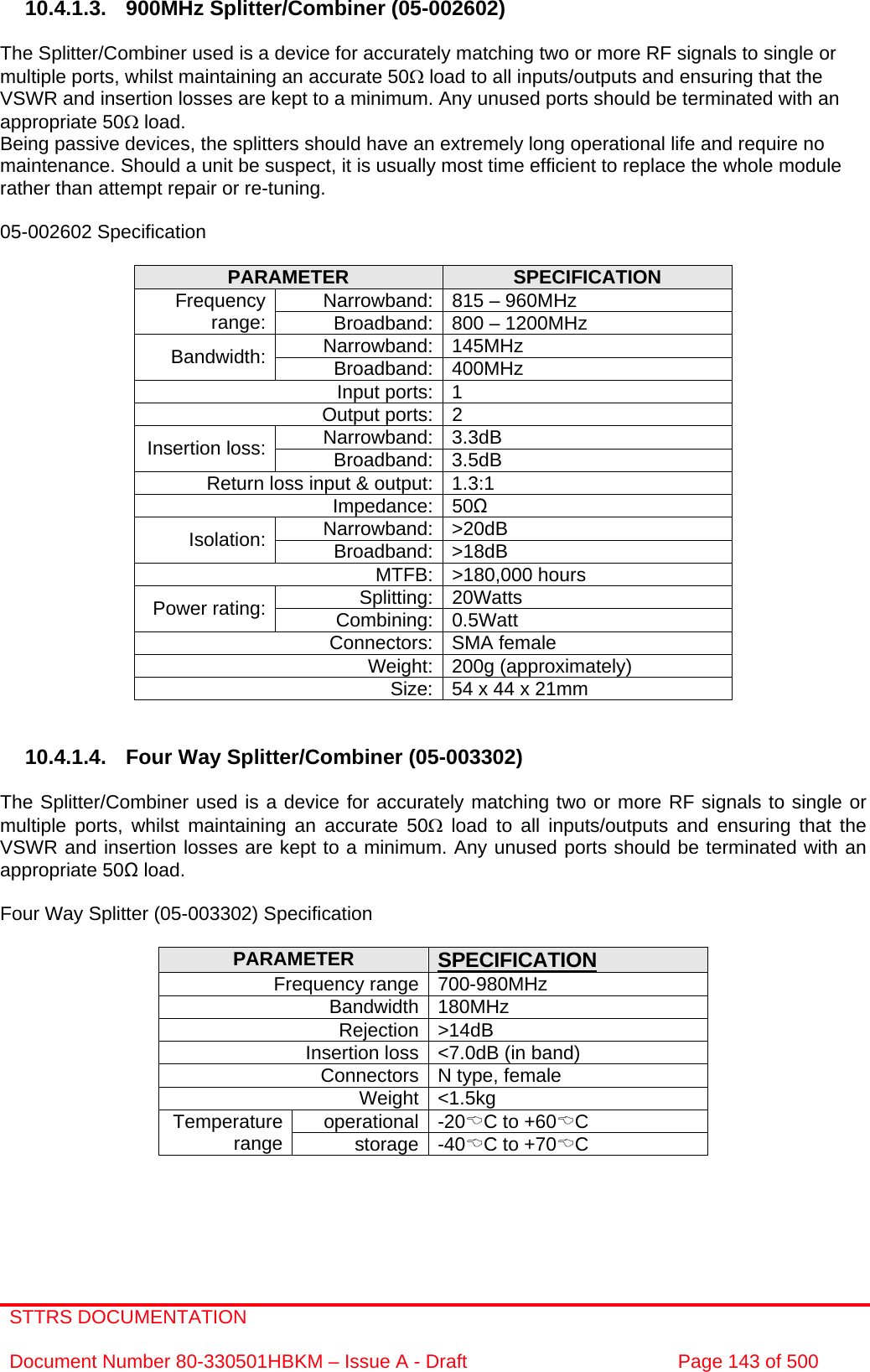 STTRS DOCUMENTATION  Document Number 80-330501HBKM – Issue A - Draft  Page 143 of 500   10.4.1.3. 900MHz Splitter/Combiner (05-002602)  The Splitter/Combiner used is a device for accurately matching two or more RF signals to single or multiple ports, whilst maintaining an accurate 50Ω load to all inputs/outputs and ensuring that the VSWR and insertion losses are kept to a minimum. Any unused ports should be terminated with an appropriate 50Ω load. Being passive devices, the splitters should have an extremely long operational life and require no maintenance. Should a unit be suspect, it is usually most time efficient to replace the whole module rather than attempt repair or re-tuning.  05-002602 Specification  PARAMETER  SPECIFICATION Narrowband: 815 – 960MHz Frequency range:  Broadband: 800 – 1200MHz Narrowband: 145MHz Bandwidth:  Broadband: 400MHz Input ports: 1 Output ports: 2 Narrowband: 3.3dB Insertion loss:  Broadband: 3.5dB Return loss input &amp; output: 1.3:1 Impedance: 50Ω Narrowband: &gt;20dB Isolation:  Broadband: &gt;18dB MTFB: &gt;180,000 hours Splitting: 20Watts Power rating:  Combining: 0.5Watt Connectors: SMA female Weight: 200g (approximately) Size: 54 x 44 x 21mm    10.4.1.4.  Four Way Splitter/Combiner (05-003302)  The Splitter/Combiner used is a device for accurately matching two or more RF signals to single or multiple ports, whilst maintaining an accurate 50Ω load to all inputs/outputs and ensuring that the VSWR and insertion losses are kept to a minimum. Any unused ports should be terminated with an appropriate 50Ω load.  Four Way Splitter (05-003302) Specification  PARAMETER  SPECIFICATION Frequency range 700-980MHz Bandwidth 180MHz Rejection &gt;14dB Insertion loss &lt;7.0dB (in band) Connectors N type, female Weight &lt;1.5kg operational -20%C to +60%C Temperature range  storage -40%C to +70%C    